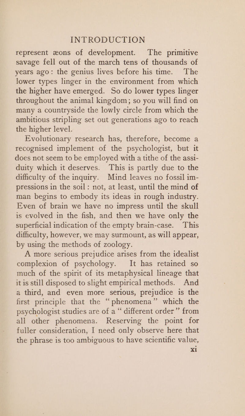 represent zons of development. The primitive savage fell out of the march tens of thousands of years ago: the genius lives before his ttme. The lower types linger in the environment from which the higher have emerged. So do lower types linger throughout the animal kingdom; so you will find on many a countryside the lowly circle from which the ambitious stripling set out generations ago to reach the higher level. Evolutionary research has, therefore, become a recognised implement of the psychologist, but it does not seem to be employed with a tithe of the assi- duity which it deserves. This is partly due to the dificulty of the inquiry. Mind leaves no fossil im- pressions in the soil: not, at least, until the mind of man begins to embody its ideas in rough industry. Even of brain we have no impress until the skull is evolved in the fish, and then we have only the superficial indication of the empty brain-case. ‘This difficulty, however, we may surmount, as will appear, by using the methods of zoology. A more serious prejudice arises from the idealist complexion of psychology. It has retained so much of the spirit of its metaphysical lineage that it is still disposed to slight empirical methods. And a third, and even more serious, prejudice is the first principle that the “phenomena” which the psychologist studies are of a “ different order” from all other phenomena. Reserving the point for fuller consideration, I need only observe here that the phrase is too ambiguous to have scientific value,