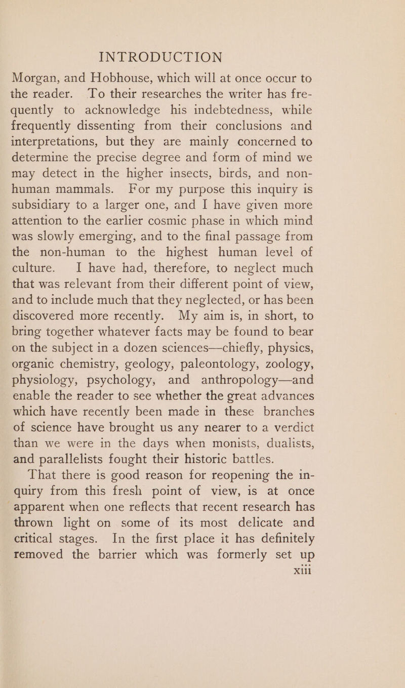Morgan, and Hobhouse, which will at once occur to the reader. To their researches the writer has fre- quently to acknowledge his indebtedness, while frequently dissenting from their conclusions and interpretations, but they are mainly concerned to determine the precise degree and form of mind we may detect in the higher insects, birds, and non- human mammals. For my purpose this inquiry is subsidiary to a larger one, and I have given more attention to the earlier cosmic phase in which mind was slowly emerging, and to the final passage from the non-human to the highest human level of culture. I have had, therefore, to neglect much that was relevant from their different point of view, and to include much that they neglected, or has been discovered more recently. My aim is, in short, to bring together whatever facts may be found to bear on the subject in a dozen sciences—chiefly, physics, organic chemistry, geology, paleontology, zoology, physiology, psychology, and anthropology—and enable the reader to see whether the great advances which have recently been made in these branches of science have brought us any nearer to a verdict than we were in the days when monists, dualists, and parallelists fought their historic battles. That there is good reason for reopening the in- quiry from this fresh point of view, is at once apparent when one reflects that recent research has thrown light on some of its most delicate and critical stages. In the first place it has definitely removed the barrier which was formerly set up Xl