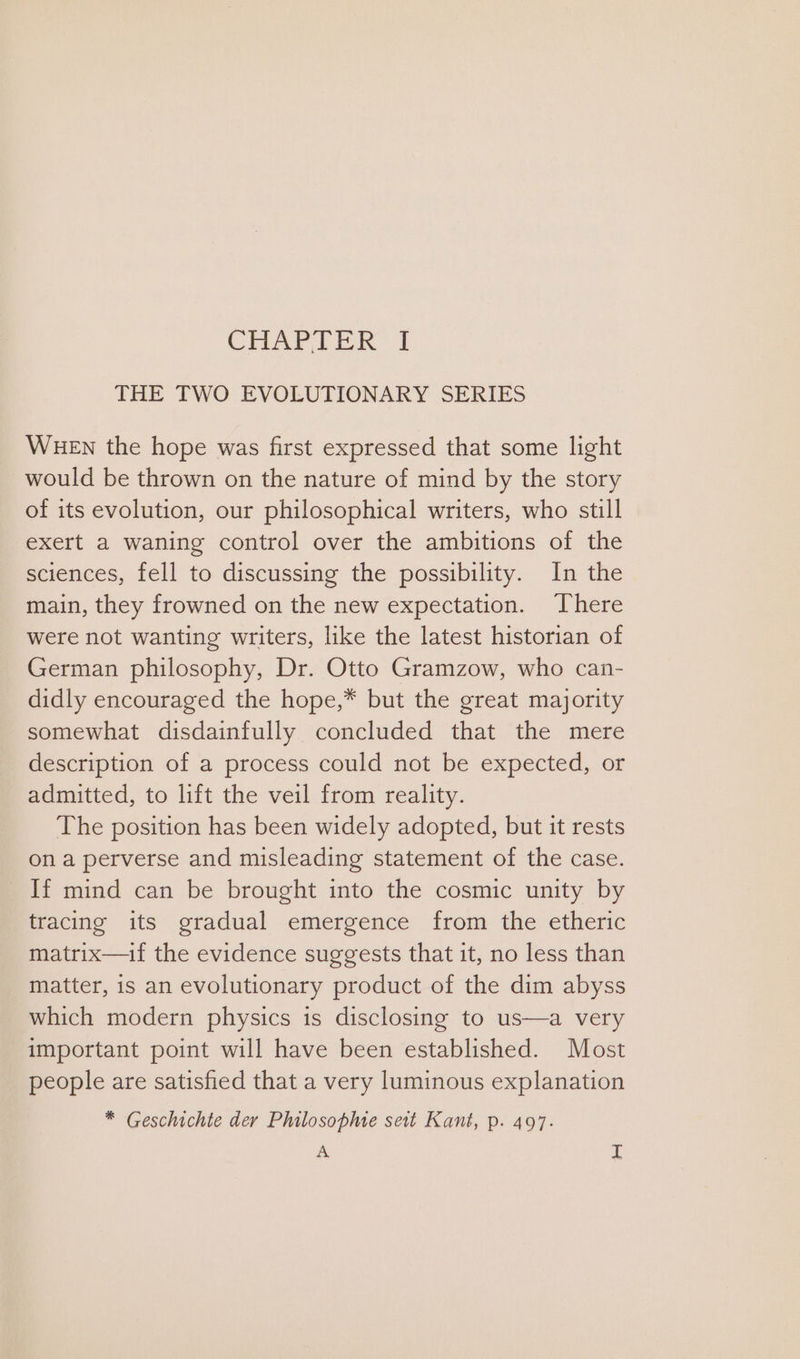 CHAPTER | THE TWO EVOLUTIONARY SERIES WHEN the hope was first expressed that some light would be thrown on the nature of mind by the story of its evolution, our philosophical writers, who still exert a waning control over the ambitions of the sciences, fell to discussing the possibility. In the main, they frowned on the new expectation. There were not wanting writers, like the latest historian of German philosophy, Dr. Otto Gramzow, who can- didly encouraged the hope,* but the great majority somewhat disdainfully concluded that the mere description of a process could not be expected, or admitted, to lift the veil from reality. The position has been widely adopted, but it rests ona perverse and misleading statement of the case. If mind can be brought into the cosmic unity by tracing its gradual emergence from the etheric matrix—if the evidence suggests that it, no less than matter, is an evolutionary product of the dim abyss which modern physics is disclosing to us—a very important point will have been established. Most people are satisfied that a very luminous explanation * Geschichte der Philosopme seit Kant, p. 497. A si