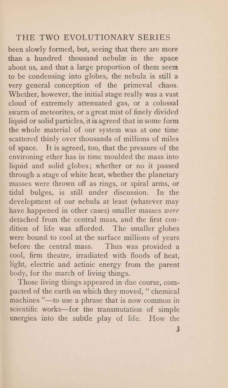 been slowly formed, but, seeing that there are more than a hundred thousand nebulz in the space about us, and that a large proportion of them seem to be condensing into globes, the nebula is still a very general conception of the primeval chaos. Whether, however, the initial stage really was a vast cloud of extremely attenuated gas, or a colossal swarm of meteorites, or a great mist of finely divided liquid or solid particles, itis agreed that in some form the whole material of our system was at one time scattered thinly over thousands of millions of miles of space. It is agreed, too, that the pressure of the environing ether has in time moulded the mass into liquid and solid globes; whether or no it passed through a stage of white heat, whether the planetary masses were thrown off as rings, or spiral arms, or tidal bulges, is still under discussion. In the development of our nebula at least (whatever may have happened in other cases) smaller masses were detached from the central mass, and the first con- dition of life was afforded. The smaller globes were bound to cool at the surface millions of years before the central mass. Thus was provided a cool, firm theatre, irradiated with floods of heat, light, electric and actinic energy from the parent body, for the march of living things. Those living things appeared in due course, com- pacted of the earth on which they moved, “ chemical machines ’’—to use a phrase that is now common in scientific works—for the transmutation of simple energies into the subtle play of life. How the