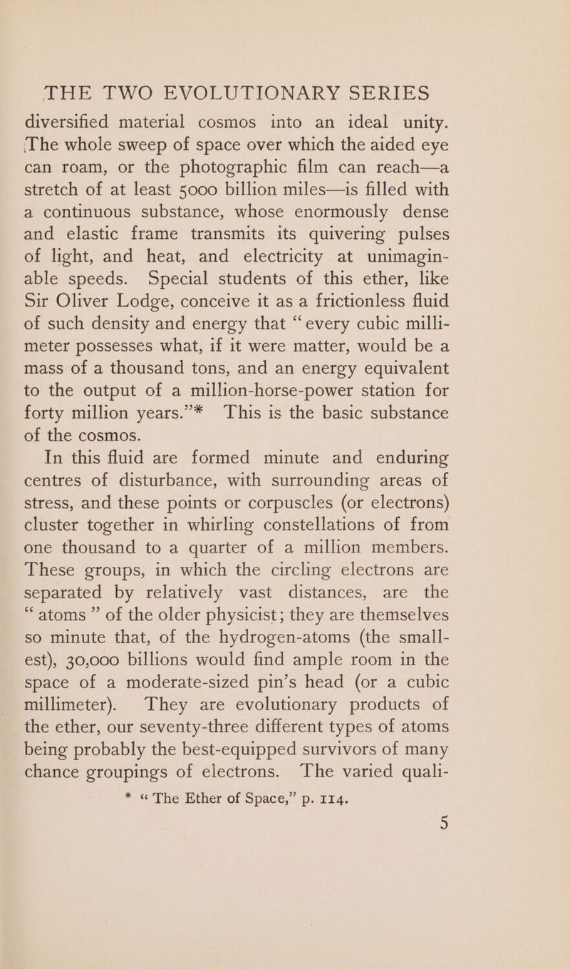 diversified material cosmos into an ideal unity. The whole sweep of space over which the aided eye can roam, or the photographic film can reach—a stretch of at least 5000 billion miles—is filled with a continuous substance, whose enormously dense and elastic frame transmits its quivering pulses of light, and heat, and electricity at unimagin- able speeds. Special students of this ether, like Sir Oliver Lodge, conceive it as a frictionless fluid of such density and energy that “every cubic milli- meter possesses what, if it were matter, would be a mass of a thousand tons, and an energy equivalent to the output of a million-horse-power station for forty million years.”* This is the basic substance of the cosmos. In this fluid are formed minute and enduring centres of disturbance, with surrounding areas of stress, and these points or corpuscles (or electrons) cluster together in whirling constellations of from one thousand to a quarter of a million members. These groups, in which the circling electrons are separated by relatively vast distances, are the “atoms ” of the older physicist; they are themselves so minute that, of the hydrogen-atoms (the small- est), 30,000 billions would find ample room in the space of a moderate-sized pin’s head (or a cubic millimeter). They are evolutionary products of the ether, our seventy-three different types of atoms being probably the best-equipped survivors of many chance groupings of electrons. The varied quali- * « The Ether of Space,” p. 114.