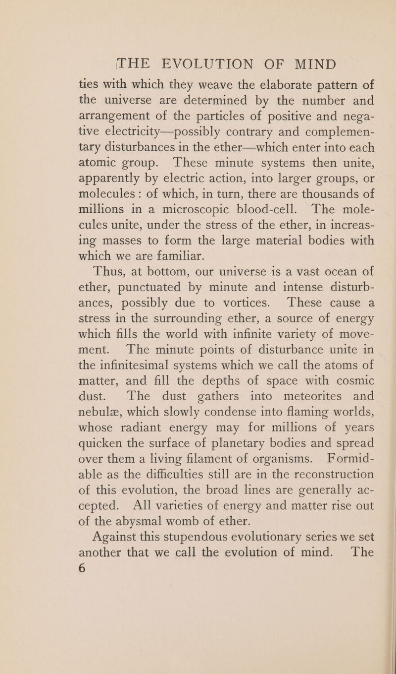 ties with which they weave the elaborate pattern of the universe are determined by the number and arrangement of the particles of positive and nega- tive electricity—possibly contrary and complemen- tary disturbances in the ether—which enter into each atomic group. These minute systems then unite, apparently by electric action, into larger groups, or molecules : of which, in turn, there are thousands of millions in a microscopic blood-cell. The mole- cules unite, under the stress of the ether, in increas- ing masses to form the large material bodies with which we are familiar. Thus, at bottom, our universe is a vast ocean of ether, punctuated by minute and intense disturb- ances, possibly due to vortices. These cause a stress in the surrounding ether, a source of energy which fills the world with infinite variety of move- ment. The minute points of disturbance unite in the infinitesimal systems which we call the atoms of matter, and fill the depths of space with cosmic dust. The dust gathers into meteorites and nebulz, which slowly condense into flaming worlds, whose radiant energy may for millions of years quicken the surface of planetary bodies and spread over them a living filament of organisms. Formid- able as the difficulties still are in the reconstruction of this evolution, the broad lines are generally ac- cepted. All varieties of energy and matter rise out of the abysmal womb of ether. Against this stupendous evolutionary series we set another that we call the evolution of mind. The