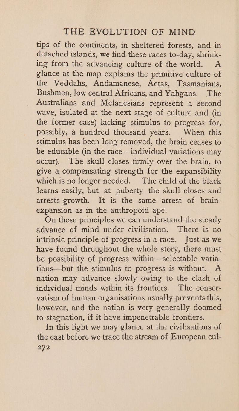 tips of the continents, in sheltered forests, and in detached islands, we find these races to-day, shrink- ing from the advancing culture of the world. A glance at the map explains the primitive culture of the Veddahs, Andamanese, Aetas, Tasmanians, Bushmen, low central Africans, and Yahgans. The Australians and Melanesians represent a second wave, isolated at the next stage of culture and (in the former case) lacking stimulus to progress for, possibly, a hundred thousand years. When this stimulus has been long removed, the brain ceases to be educable (in the race—individual variations may occur). The skull closes firmly over the brain, to give a compensating strength for the expansibility which is no longer needed. The child of the black learns easily, but at puberty the skull closes and arrests growth. It is the same arrest of brain- expansion as in the anthropoid ape. On these principles we can understand the steady advance of mind under civilisation. ‘There is no intrinsic principle of progress in arace. Just as we have found throughout the whole story, there must be possibility of progress within—selectable varia- tions—but the stimulus to progress is without. A nation may advance slowly owing to the clash of individual minds within its frontiers. The conser- vatism of human organisations usually prevents this, however, and the nation is very generally doomed to stagnation, if it have impenetrable frontiers. In this light we may glance at the civilisations of the east before we trace the stream of European cul-