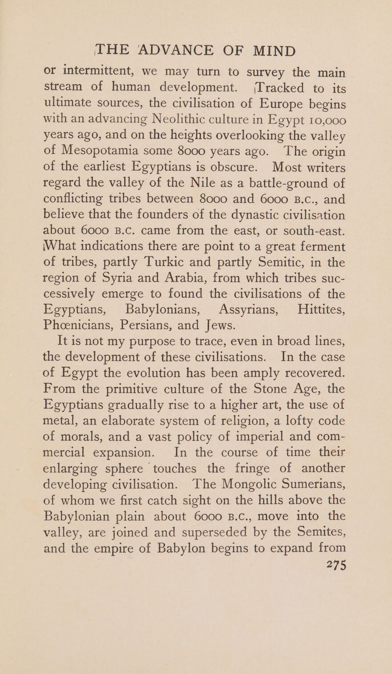 or intermittent, we may turn to survey the main stream of human development. (Tracked to its ultimate sources, the civilisation of Europe begins with an advancing Neolithic culture in Egypt 10,000 years ago, and on the heights overlooking the valley of Mesopotamia some 8000 years ago. The origin of the earliest Egyptians is obscure. Most writers regard the valley of the Nile as a battle-ground of conflicting tribes between 8000 and 6000 B.c., and believe that the founders of the dynastic civilisation about 6000 B.c. came from the east, or south-east. What indications there are point to a great ferment of tribes, partly Turkic and partly Semitic, in the region of Syria and Arabia, from which tribes suc- cessively emerge to found the civilisations of the Egyptians, Babylonians, Assyrians, Hittites, Phoenicians, Persians, and Jews. It is not my purpose to trace, even in broad lines, the development of these civilisations. In the case of Egypt the evolution has been amply recovered. From the primitive culture of the Stone Age, the Egyptians gradually rise to a higher art, the use of metal, an elaborate system of religion, a lofty code of morals, and a vast policy of imperial and com- mercial expansion. In the course of time their enlarging sphere touches the fringe of another developing civilisation. The Mongolic Sumerians, of whom we first catch sight on the hills above the Babylonian plain about 6000 B.c., move into the valley, are joined and superseded by the Semites, and the empire of Babylon begins to expand from