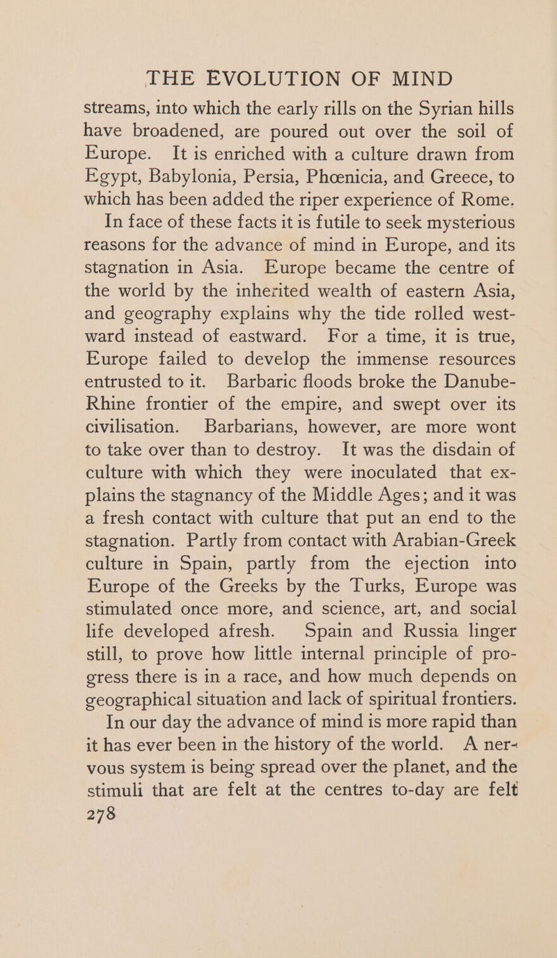 streams, into which the early rills on the Syrian hills have broadened, are poured out over the soil of Europe. It is enriched with a culture drawn from Egypt, Babylonia, Persia, Phoenicia, and Greece, to which has been added the riper experience of Rome, In face of these facts it is futile to seek mysterious reasons for the advance of mind in Europe, and its stagnation in Asia. Europe became the centre of the world by the inherited wealth of eastern Asia, and geography explains why the tide rolled west- ward instead of eastward. For a time, it is true, Europe failed to develop the immense resources entrusted to it. Barbaric floods broke the Danube- Rhine frontier of the empire, and swept over its civilisation. Barbarians, however, are more wont to take over than to destroy. It was the disdain of culture with which they were inoculated that ex- plains the stagnancy of the Middle Ages; and it was a fresh contact with culture that put an end to the stagnation. Partly from contact with Arabian-Greek culture in Spain, partly from the ejection into Europe of the Greeks by the Turks, Europe was stimulated once more, and science, art, and social life developed afresh. Spain and Russia linger still, to prove how little internal principle of pro- gress there is in a race, and how much depends on geographical situation and lack of spiritual frontiers. In our day the advance of mind is more rapid than it has ever been in the history of the world. A ner- vous system is being spread over the planet, and the stimuli that are felt at the centres to-day are felt