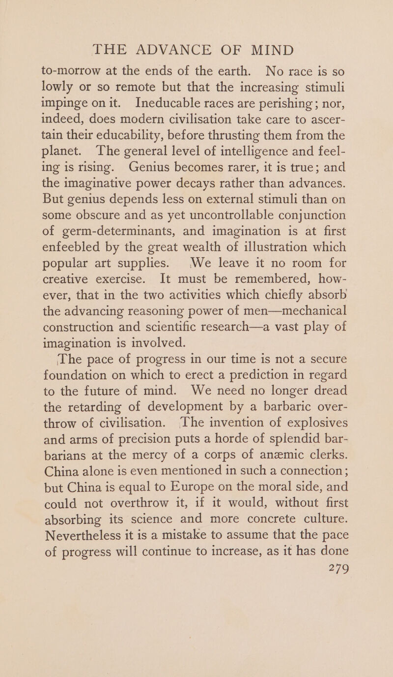 to-morrow at the ends of the earth. No race is so lowly or so remote but that the increasing stimuli impinge on it. Ineducable races are perishing; nor, indeed, does modern civilisation take care to ascer- tain their educability, before thrusting them from the planet. The general level of intelligence and feel- ing is rising. Genius becomes rarer, it is true; and the imaginative power decays rather than advances. But genius depends less on external stimuli than on some obscure and as yet uncontrollable conjunction of germ-determinants, and imagination is at first enfeebled by the great wealth of illustration which popular art supplies. We leave it no room for creative exercise. It must be remembered, how- ever, that in the two activities which chiefly absorb the advancing reasoning power of men—mechanical construction and scientific research—a vast play of imagination is involved. The pace of progress in our time is not a secure foundation on which to erect a prediction in regard to the future of mind. We need no longer dread the retarding of development by a barbaric over- throw of civilisation. [he invention of explosives and arms of precision puts a horde of splendid bar- barians at the mercy of a corps of anzemic clerks. China alone is even mentioned in such a connection; but China is equal to Europe on the moral side, and could not overthrow it, if it would, without first absorbing its science and more concrete culture. Nevertheless it is a mistake to assume that the pace of progress will continue to increase, as it has done
