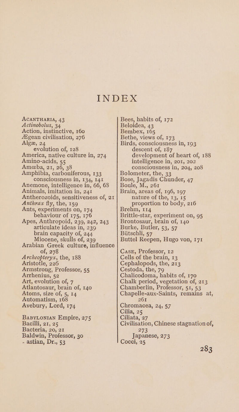 ACANTHARIA, 43 Actinobolus, 34 Action, instinctive, 160 fEgean civilisation, 276 Alge, 24 evolution of, 128 America, native culture in, 274 Amino-acids, 55 Ameeba, 21, 26, 38 Amphibia, carboniferous, 133 consciousness in, 134, 141 Anemone, intelligence in, 66, 68 Animals, imitation in, 241 Antherozoids, sensitiveness of, 21 Anthrax fly, the, 159 Ants, experiments on, 174 behaviour of 175, 176 Apes, Anthropoid, 239, 242, 243 articulate ideas in, 239 brain capacity of, 244 Miocene, skulls of, 239 Arabian Greek culture, influence of, 278 Archeopteryx, the, 188 Aristotle, 226 Armstrong, Professor, 55 Arrhenius, 52 Art, evolution of, 7 Atlantosaur, brain of, 140 Atoms, size of, 5, 14 Automatism, 168 Avebury, Lord, 174 BABYLONIAN Empire, 275 Bacilli, 21, 25 Bacteria, 20, 21 Baldwin, Professor, 30 - astian, Dr., 53 Bees, habits of, 172 Beloidea, 43 Bembex, 165 Bethe, views of, 173 Birds, consciousness in, 193 descent of, 187 development of heart of, 188 intelligence in, 201, 202 consciousness in, 204, 208 Bolometer, the, 33 Bose, Jagadis Chunder, 47 Boule, M., 261 Brain, areas of, 196, 197 nature of the, 13, 15 proportion to body, 216 Brehm, 114 Brittle-star, experiment on, 95 Brontosaur, brain of, 140 Burke, Butler, 53,57 Biitschli, 57 Buttel Reepen, Hugo von, 171 Case, Professor, 12 Cells of the brain, 13 Cephalopods, the, 213 Cestoda, the, 79 Chalicodoma, habits of, 170 Chalk period, vegetation of, 213 Chamberlin, Professor, 51, 53 Chapelle-aux-Saints, remains at, 261 Chromacea, 24, 57 Cilia, 25 Ciliata, 27 Civilisation, Chinese stagnation of, 273 Japanese, 273 Cocci, 25
