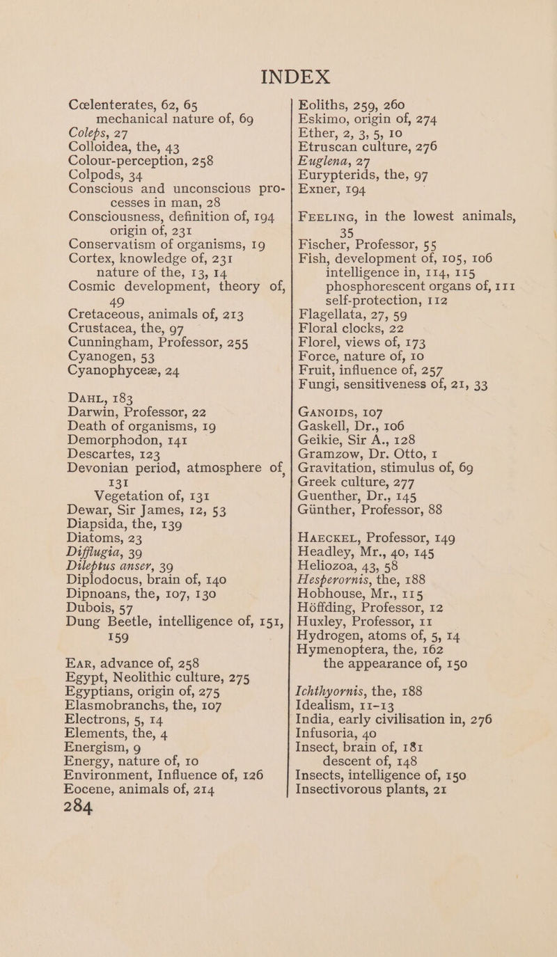 Ceelenterates, 62, 65 mechanical nature of, 69 Coleps, 27 Colloidea, the, 43 Colour-perception, 258 Colpods, 34 Conscious and unconscious pro- cesses in man, 28 Consciousness, definition of, 194 origin of, 231 Conservatism of organisms, 19 Cortex, knowledge of, 231 nature of the, 13, 14 Cosmic development, theory of, 49 Cretaceous, animals of, 213 Crustacea, the, 97 Cunningham, Professor, 255 Cyanogen, 53 Cyanophycee, 24 Dad, 183 Darwin, Professor, 22 Death of organisms, 19 Demorphodon, 141 Descartes, 123 Devonian period, atmosphere of 131 Vegetation of, 131 Dewar, Sir James, 12, 53 Diapsida, the, 139 Diatoms, 23 Diffiugia, 39 Dileptus anser, 39 Diplodocus, brain of, 140 Dipnoans, the, 107, 130 Dubois, 57 Dung Beetle, intelligence of, 151, 159 Far, advance of, 258 Egypt, Neolithic culture, 275 Egyptians, origin of, 275 Elasmobranchs, the, 107 Electrons, 5, 14 Elements, the, 4 Energism, 9 Energy, nature of, 10 Environment, Influence of, 126 Eocene, animals of, 214 284 Eoliths, 259, 260 Eskimo, origin of, 274 Ether, 2, 3, 5, 10 Etruscan culture, 276 Euglena, 27 Eurypterids, the, 97 Exner, 194 FEELING, in the lowest animals, i te Fischer, Professor, 55 Fish, development of, 105, 106 intelligence in, 114, 115 phosphorescent organs of, 111 self-protection, 112 Flagellata, 27, 59 Floral clocks, 22 Florel, views of, 173 Force, nature of, 10 Fruit, influence of, 257 Fungi, sensitiveness of, 21, 33 GANOIDS, 107 Gaskell, Dr., 106 Geikie, Sir A., 128 Gramzow, Dr. Otto, 1 Gravitation, stimulus of, 69 Greek culture, 277 Guenther, Dr., 145 Gunther, Professor, 88 HAECKEL, Professor, 149 Headley, Mr., 40, 145 Heliozoa, 43, 58 Hesperornis, the, 188 Hobhouse, Mr., 115 Hoffding, Professor, 12 Huxley, Professor, 11 Hydrogen, atoms of, 5, 14 Hymenoptera, the, 162 the appearance of, 150 Ichthyornis, the, 188 Idealism, 11-13 Infusoria, 40 Insect, brain of, 181 descent of, 148 Insects, intelligence of, 150 Insectivorous plants, 21