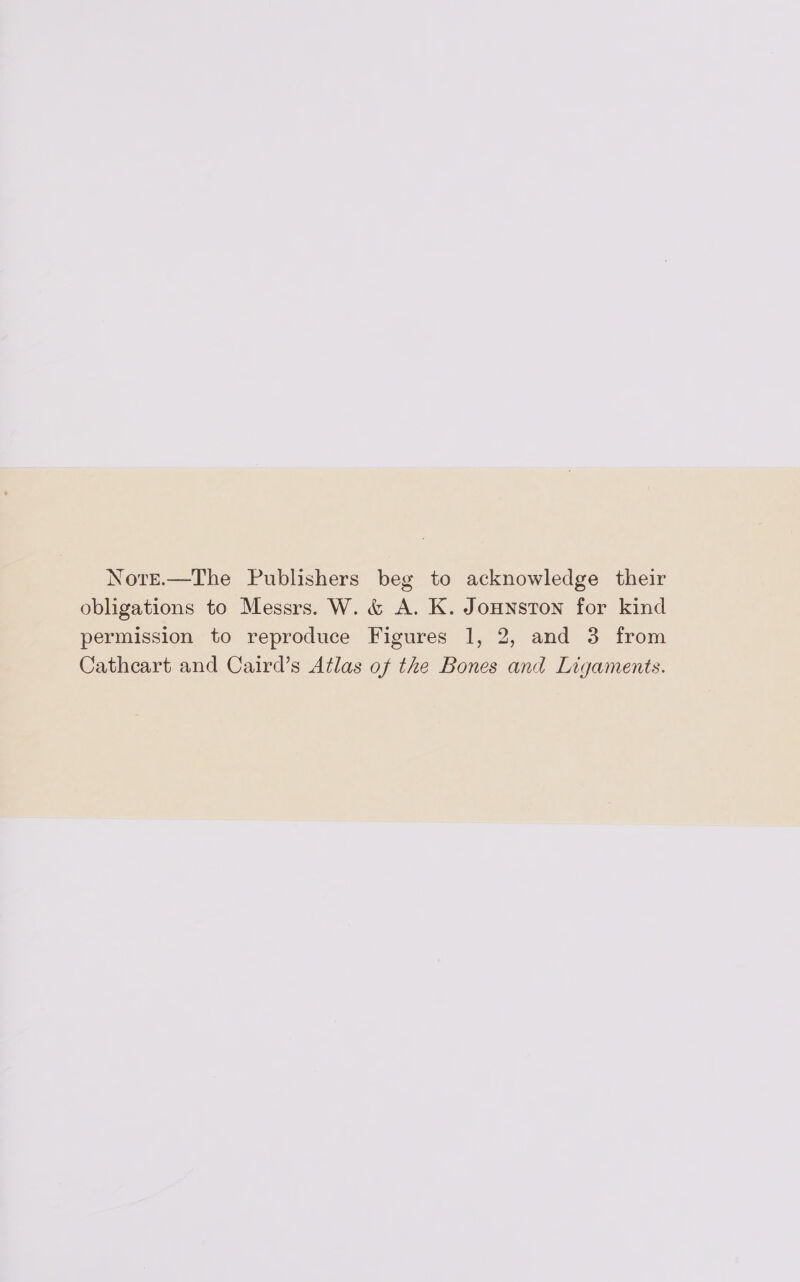 Note.—The Publishers beg to acknowledge their obligations to Messrs. W. &amp; A. K. Jonnston for kind permission to reproduce Figures 1, 2, and 3 from Cathcart and Caird’s Atlas of the Bones and Ligaments.