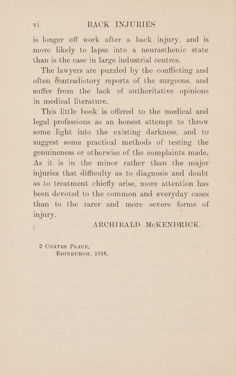 is longer off work after a back injury, and is more likely to lapse into a neurasthenic state than is the case in large industrial centres. The lawyers are puzzled by the conflicting and often Gontradictory reports of the surgeons, and suffer from the lack of authoritative opinions in medical literature. This little book is offered to the medical and legal professions as an honest attempt to throw some lght into the existing darkness, and to suggest some practical methods of testing the genuineness or otherwise of the complaints made. As it is in the minor rather than the major injuries that difficulty as to diagnosis and doubt as to treatment chiefly arise, more attention has been devoted to the common and everyday cases than to the rarer and more severe forms of injury. ARCHIBALD McKENDRICK. 2 COATES PLACE, EDINBURGH, 1916.