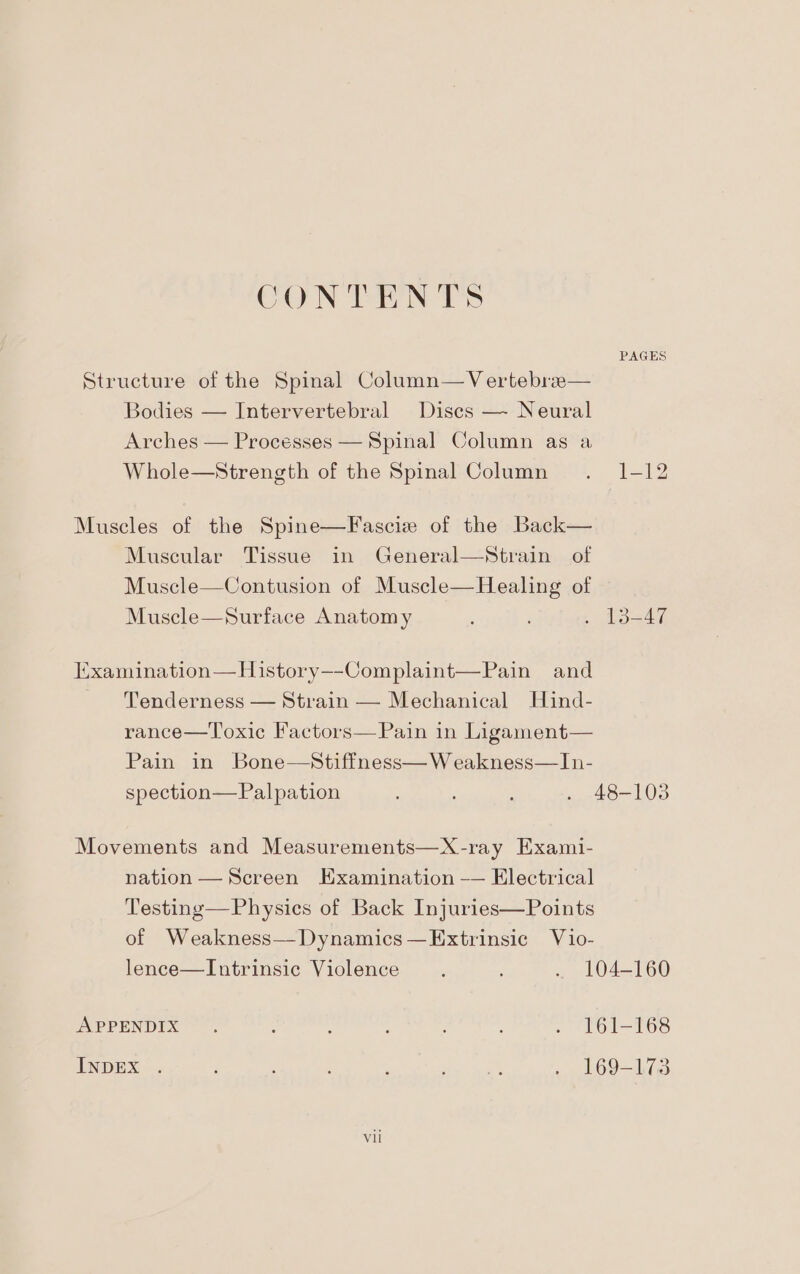 CONTENTS PAGES Structure of the Spinal Column—Vertebree— Bodies — Intervertebral Discs — Neural Arches — Processes — Spinal Column as a Whole—Strength of the Spinal Column . 1-12 Muscles of the Spine—Fascie of the Back— Muscular Tissue in General—Strain of Muscle—Contusion of Muscle—Healing of Muscle—Surface Anatomy , . 13-47 Examination—History—-Complaint—Pain and Tenderness — Strain — Mechanical Huind- rance—Toxic Factors—Pain in Ligament— Pain in Bone—Stiffness—W eakness—In- spection—Palpation ; fe 103 Movements and Measurements—X-ray Exami- nation — Screen Examination -— Electrical Testing—Physies of Back Injuries—Points of Weakness—Dynamics—Extrinsic Vio- lence—Intrinsic Violence é . 104-160 APPENDIX ~~. : ; : } : . 161-168