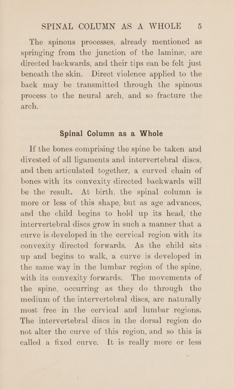 The spinous processes, already mentioned as springing from the junction of the laminz, are directed backwards, and their tips can be felt just beneath the skin. Direct violence applied to the back may be transmitted through the spinous process to the neural arch, and so fracture the arch, Spinal Column as a Whole If the bones comprising the spine be taken and divested of all hgaments and intervertebral discs, and then articulated together, a curved chain of bones with its convexity directed backwards will be the result. At birth, the spinal column is more or less of this shape, but as age advances, and the child begins to hold up its head, the intervertebral discs grow in such a manner that a curve is developed in the cervical region with its convexity directed forwards. As the child sits up and begins to walk, a curve is developed in the same way in the lumbar region of the spine, with its convexity forwards. The movements of the spine, occurring as they do through the medium of the intervertebral discs, are naturally most free in the cervical and lumbar regions. The intervertebral discs in the dorsal region do not alter the curve of this region, and so this is called a fixed curve. It is really more or less