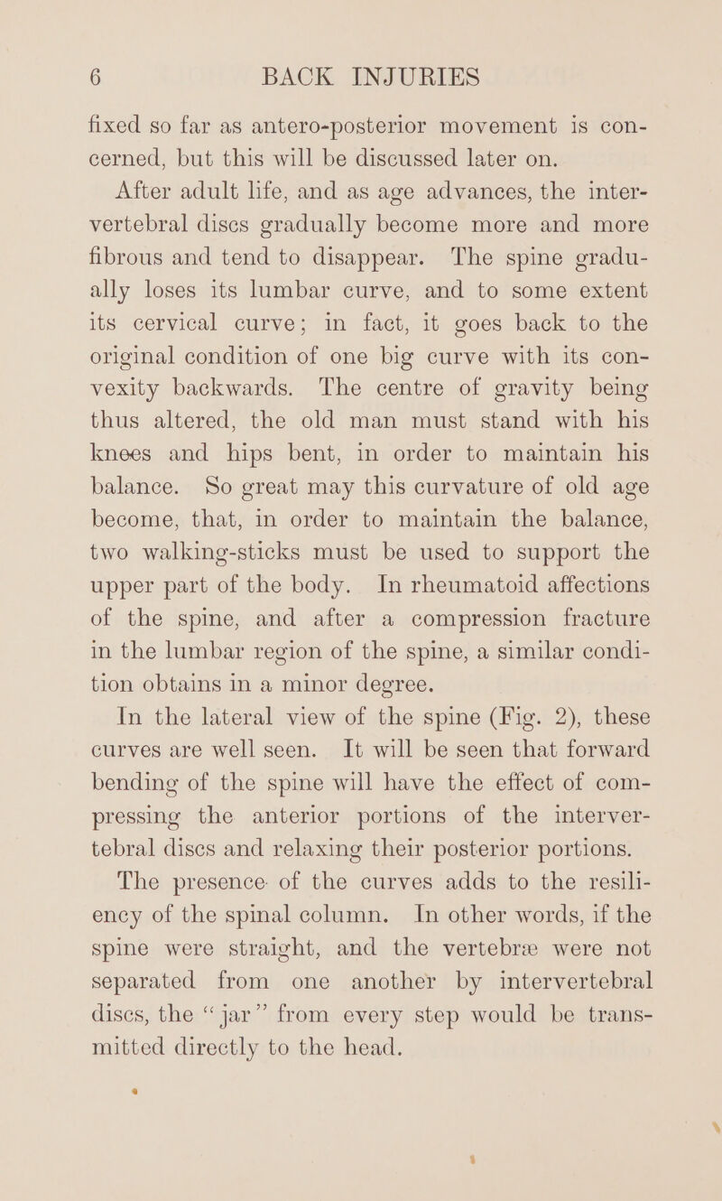 fixed so far as antero-posterior movement is con- cerned, but this will be discussed later on. After adult life, and as age advances, the inter- vertebral discs gradually become more and more fibrous and tend to disappear. The spine gradu- ally loses its lumbar curve, and to some extent its cervical curve; in fact, it goes back to the original condition of one big curve with its con- vexity backwards. The centre of gravity being thus altered, the old man must stand with his knees and hips bent, in order to maintain his balance. So great may this curvature of old age become, that, in order to maintain the balance, two walking-sticks must be used to support the upper part of the body. In rheumatoid affections of the spine, and after a compression fracture in the lumbar region of the spine, a similar condi- tion obtains in a minor degree. In the lateral view of the spine (Fig. 2), these curves are well seen. It will be seen that forward bending of the spine will have the effect of com- pressing the anterior portions of the interver- tebral discs and relaxing their posterior portions. The presence of the curves adds to the resili- ency of the spinal column. In other words, if the Spine were straight, and the vertebree were not separated from one another by intervertebral discs, the “jar” from every step would be trans- mitted directly to the head.