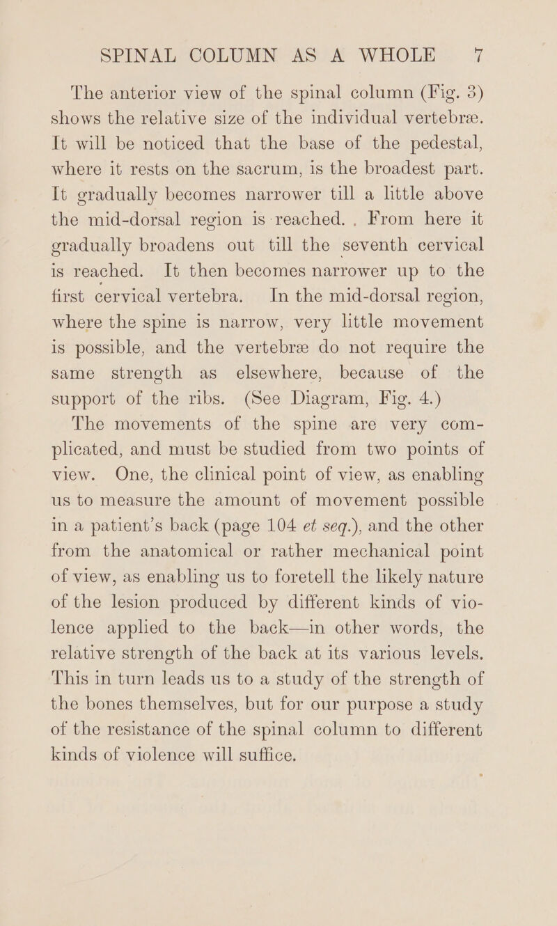 The anterior view of the spinal column (Fig. 3) shows the relative size of the individual vertebra. It will be noticed that the base of the pedestal, where it rests on the sacrum, is the broadest part. It gradually becomes narrower till a little above the mid-dorsal region is reached. . From here it gradually broadens out till the seventh cervical is reached. It then becomes narrower up to the first cervical vertebra. In the mid-dorsal region, where the spine is narrow, very little movement is possible, and the vertebrse do not require the same strength as elsewhere, because of the support of the ribs. (See Diagram, Fig. 4.) The movements of the spine are very com- plicated, and must be studied from two points of view. One, the clinical point of view, as enabling us to measure the amount of movement possible in a patient’s back (page 104 et seq.), and the other from the anatomical or rather mechanical point of view, as enabling us to foretell the likely nature of the lesion produced by different kinds of vio- lence applied to the back—in other words, the relative strength of the back at its various levels. This in turn leads us to a study of the strength of the bones themselves, but for our purpose a study of the resistance of the spinal column to different kinds of violence will suffice.