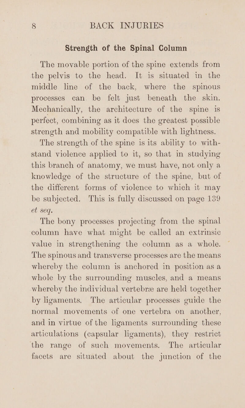 Strength of the Spinal Column The movable portion of the spine extends from the pelvis to the head. It is situated in the middle line of the back, where the spinous processes can be felt just beneath the skin. Mechanically, the architecture of the spine is perfect, combining as it does the greatest possible strength and mobility compatible with lightness. The strength of the spine is its ability to with- stand violence applied to it, so that in studying this branch of anatomy, we must have, not only a knowledge of the structure of the spine, but of the different forms of violence to which it may be subjected. This is fully discussed on page 139 et seq. The bony processes projecting from the spinal column have what might be called an extrinsic value in strengthening the column as a whole. The spinous and transverse processes are the means whereby the column is anchored in position as a whole by the surrounding muscles, and a means whereby the individual vertebre are held together by ligaments. ‘The articular processes guide the normal movements of one vertebra on another, and in virtue of the hgaments surrounding these articulations (capsular ligaments), they restrict the range of such movements. The articular facets are situated about the junction of the
