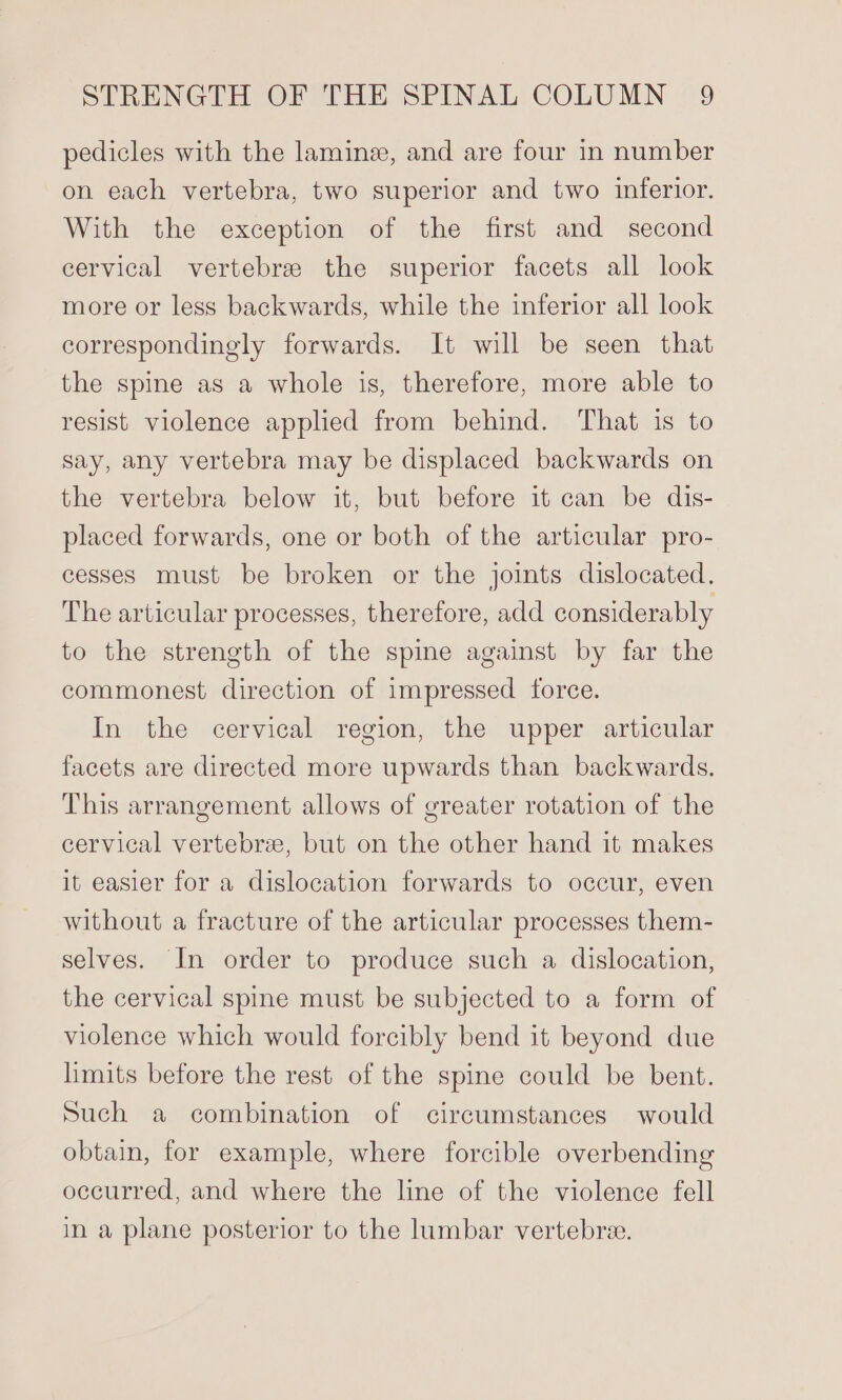pedicles with the laminz, and are four in number on each vertebra, two superior and two inferior. With the exception of the first and second cervical vertebree the superior facets all look more or less backwards, while the inferior all look correspondingly forwards. It will be seen that the spine as a whole is, therefore, more able to resist violence applied from behind. That is to say, any vertebra may be displaced backwards on the vertebra below it, but before it can be dis- placed forwards, one or both of the articular pro- cesses must be broken or the joints dislocated. The articular processes, therefore, add considerably to the strength of the spine against by far the commonest direction of impressed force. In the cervical region, the upper articular facets are directed more upwards than backwards. This arrangement allows of greater rotation of the cervical vertebrae, but on the other hand it makes it easier for a dislocation forwards to occur, even without a fracture of the articular processes them- selves. In order to produce such a dislocation, the cervical spine must be subjected to a form of violence which would forcibly bend it beyond due limits before the rest of the spine could be bent. Such a combination of circumstances would obtain, for example, where forcible overbending occurred, and where the line of the violence fell in a plane posterior to the lumbar vertebree.