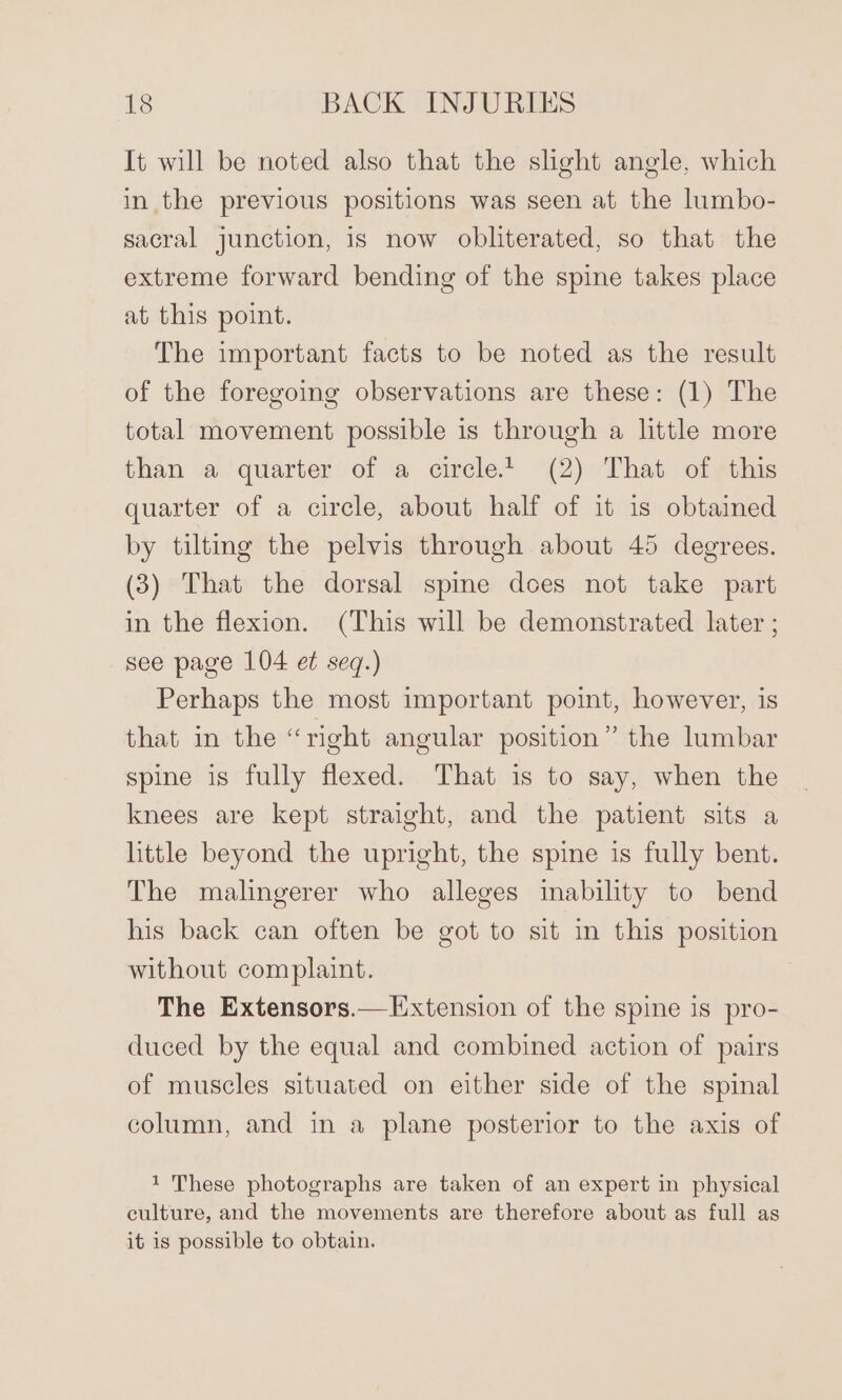 It will be noted also that the slight angle, which in the previous positions was seen at the lumbo- sacral junction, is now obliterated, so that the extreme forward bending of the spine takes place at this point. The important facts to be noted as the result of the foregoing observations are these: (1) The total movement possible is through a little more than a quarter of a circle.t (2) That of this quarter of a circle, about half of it is obtained by tiltmg the pelvis through about 45 degrees. (3) That the dorsal spine does not take part in the flexion. (This will be demonstrated later ; see page 104 et seq.) Perhaps the most important point, however, is that in the “right angular position” the lumbar spine is fully flexed. That is to say, when the knees are kept straight, and the patient sits a httle beyond the upright, the spine is fully bent. The malingerer who alleges inability to bend his back can often be got to sit in this position without complaint. The Extensors.—Extension of the spine is pro- duced by the equal and combined action of pairs of muscles situated on either side of the spinal column, and in a plane posterior to the axis of 1 These photographs are taken of an expert in physical culture, and the movements are therefore about as full as it is possible to obtain.