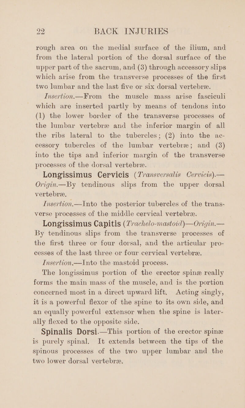 rough area on the medial surface of the illum, and from the lateral portion of the dorsal surface of the upper part of the sacrum, and (3) through accessory slips which arise from the transverse processes of the first two lumbar and the last five or six dorsal vertebre. Insertion.—From the muscle mass arise fasciculi which are inserted partly by means of tendons into (1) the lower border of the transverse processes of the lumbar vertebre and the inferior margin of all the ribs lateral to the tubercles; (2) into the ac- cessory tubercles of the lumbar vertebrae; and (3) into the tips and inferior margin of the transverse processes of the dorsal vertebre. Longissimus Cervicis (Zvansversalis Cervicis).— Origin.—By tendinous slips from the upper dorsal vertebre. Insertion.—Into the posterior tubercles of the trans- verse processes of the middle cervical vertebree. Longissimus Capitis (Z7achelo-mastoid)—Origin.— By tendinous slips from the transverse processes of | the first three or four dorsal, and the articular pro- cesses of the last three or four cervical vertebre. Insertion.—Into the mastoid process. The longissimus portion of the erector spine really forms the main mass of the muscle, and is the portion concerned most in a direct upward lift, Acting singly, it is a powerful flexor of the spine to its own side, and an equally powerful extensor when the spine is later- ally flexed to the opposite side. Spinalis Dorsi.—This portion of the erector spine is purely spinal. It extends between the tips of the spinous processes of the two upper lumbar and the two lower dorsal vertebre.