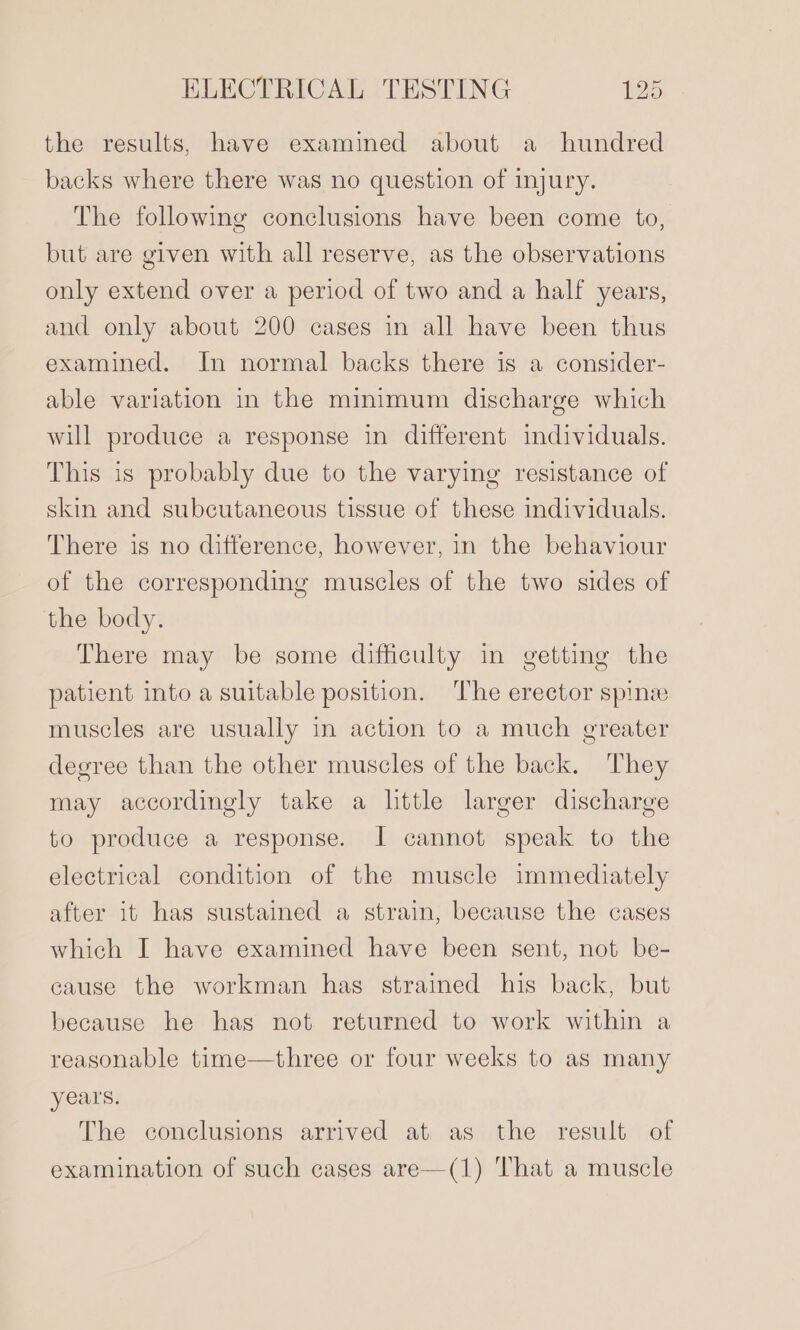 the results, have examined about a hundred backs where there was no question of injury. The following conclusions have been come to, but are given with all reserve, as the observations only extend over a period of two and a half years, and only about 200 cases in all have been thus examined. In normal backs there is a consider- able variation in the minimum discharge which will produce a response in different individuals. This is probably due to the varying resistance of skin and subcutaneous tissue of these individuals. There is no difference, however, in the behaviour of the corresponding muscles of the two sides of the body. There may be some difficulty in getting the patient into a suitable position. ‘The erector spinze muscles are usually in action to a much greater degree than the other muscles of the back. They may accordingly take a little larger discharge to produce a response. I cannot speak to the electrical condition of the muscle immediately after it has sustained a strain, because the cases which I have examined have been sent, not be- cause the workman has strained his back, but because he has not returned to work within a reasonable time—three or four weeks to as many years. The conclusions arrived at as the result of examination of such cases are—(1) That a muscle