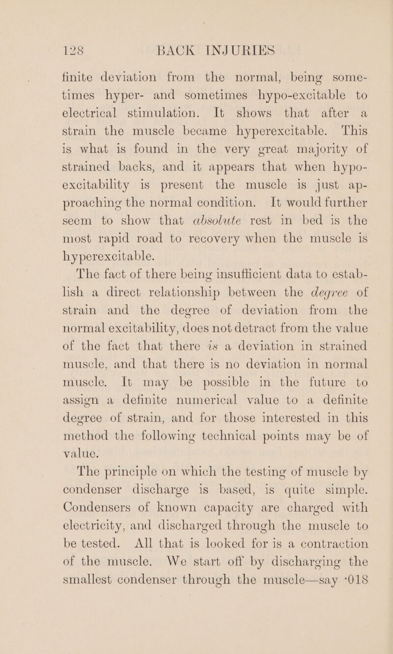 finite deviation from the normal, being some- times hyper- and sometimes hypo-excitable to electrical stimulation. It shows that after a strain the muscle became hyperexcitable. This is what is found in the very great majority of strained backs, and it appears that when hypo- excitability is present the muscle is just ap- proaching the normal condition. It would further seem to show that absolute rest in bed is the most rapid road to recovery when the muscle is hyperexcitable. The fact of there being insufficient data to estab- lish a direct relationship between the degree of strain and the degree of deviation from the normal excitability, does not detract from the value of the fact that there 7s a deviation in strained muscle, and that there is no deviation in normal muscle. It may be possible in the future to assign a definite numerical value to a definite degree of strain, and for those interested in this method the following technical points may be of value. The principle on which the testing of muscle by condenser discharge is based, is quite simple. Condensers of known capacity are charged with electricity, and discharged through the muscle to be tested. All that is looked for is a contraction of the muscle. We start off by discharging the smallest condenser through the muscle—say -018