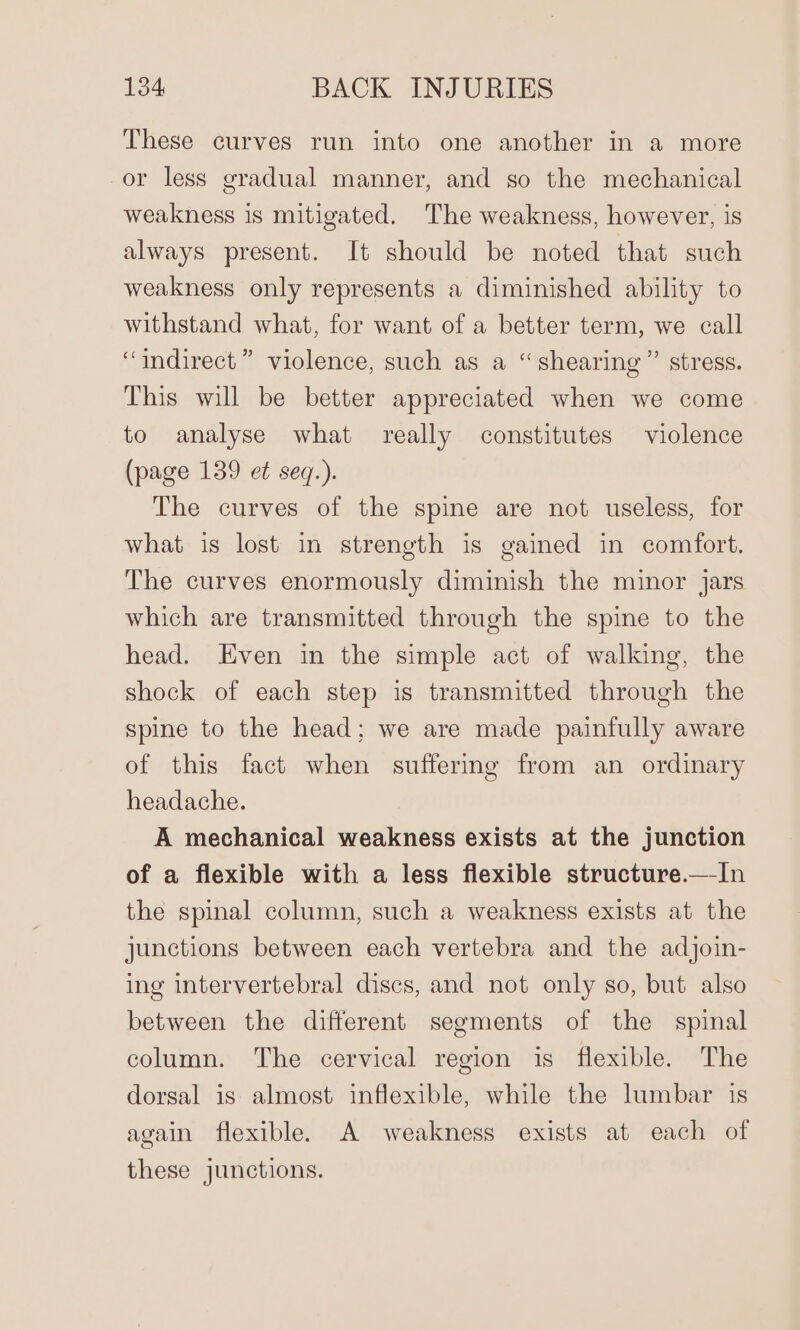 These curves run into one another in a more or less gradual manner, and so the mechanical weakness is mitigated. The weakness, however, is always present. It should be noted that such weakness only represents a diminished ability to withstand what, for want of a better term, we call “indirect” violence, such as a “shearing” stress. This will be better appreciated when we come to analyse what really constitutes violence (page 139 et seq.). The curves of the spine are not useless, for what is lost in strength is gained in comfort. The curves enormously diminish the minor Jars which are transmitted through the spine to the head. Even in the simple act of walking, the shock of each step is transmitted through the spine to the head; we are made painfully aware of this fact when suffering from an ordinary headache. A mechanical weakness exists at the junction of a flexible with a less flexible structure.—In the spinal column, such a weakness exists at the junctions between each vertebra and the adjoin- ing intervertebral discs, and not only so, but also between the different segments of the spinal column. The cervical region is flexible. The dorsal is almost inflexible, while the lumbar is again flexible. A weakness exists at each of these junctions.