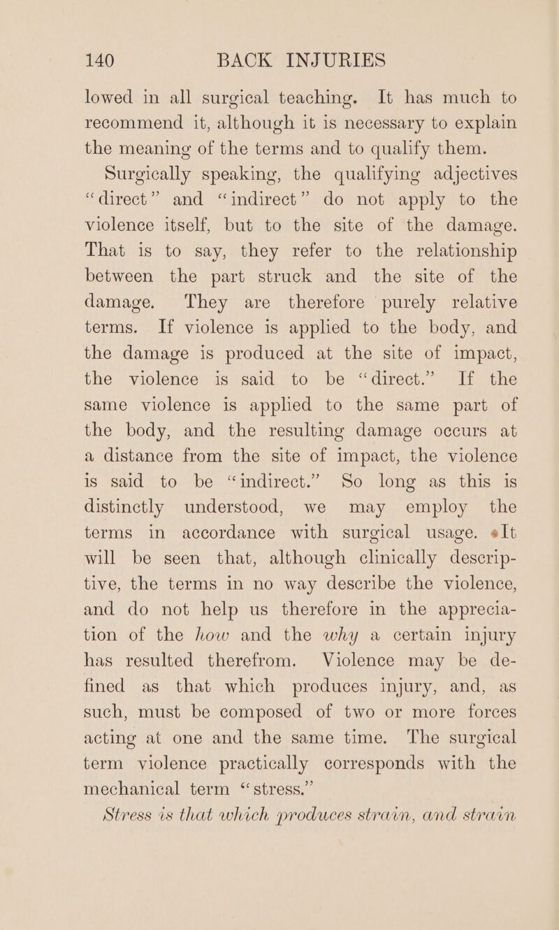 lowed in all surgical teaching. It has much to recommend it, although it is necessary to explain the meaning of the terms and to qualify them. Surgically speaking, the qualifying adjectives “direct” and “indirect” do not apply to the violence itself, but to the site of the damage. That is to say, they refer to the relationship between the part struck and the site of the damage. They are therefore purely relative terms. If violence is applied to the body, and the damage is produced at the site of impact, the violence is said to be “direct.” If the same violence is applied to the same part of the body, and the resulting damage occurs at a distance from the site of impact, the violence is said to be “indirect.” So long as this is distinctly understood, we may employ the terms in accordance with surgical usage. elt will be seen that, although clinically descrip- tive, the terms in no way describe the violence, and do not help us therefore in the apprecia- tion of the how and the why a certain injury has resulted therefrom. Violence may be de- fined as that which produces injury, and, as such, must be composed of two or more forces acting at one and the same time. The surgical term violence practically corresponds with the mechanical term “stress.” Stress is that which produces strain, and strain