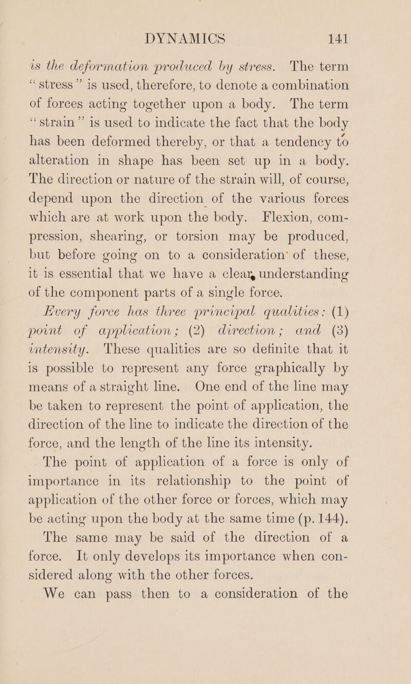 us the deformation produced by stress. The term “stress” is used, therefore, to denote a combination of forces acting together upon a body. The term “strain” is used to indicate the fact that the body has been deformed thereby, or that a tendency to alteration in shape has been set up in a body. The direction or nature of the strain will, of course, depend upon the direction of the various forces which are at work upon the body. Flexion, com- pression, shearing, or torsion may be produced, but before going on to a consideration’ of these, it is essential that we have a cleay understanding of the component parts of a single force. Every force has three principal qualities: (1) point of application; (2). derection; and (3) mmtensity. These qualities are so definite that it is possible to represent any force graphically by means of astraight line. One end of the line may be taken to represent the point of application, the direction of the line to indicate the direction of the force, and the length of the line its intensity. The point of application of a force is only of importance in its relationship to the point of application of the other force or forces, which may be acting upon the body at the same time (p. 144). The same may be said of the direction of a force. It only develops its importance when con- sidered along with the other forces. We can pass then to a consideration of the