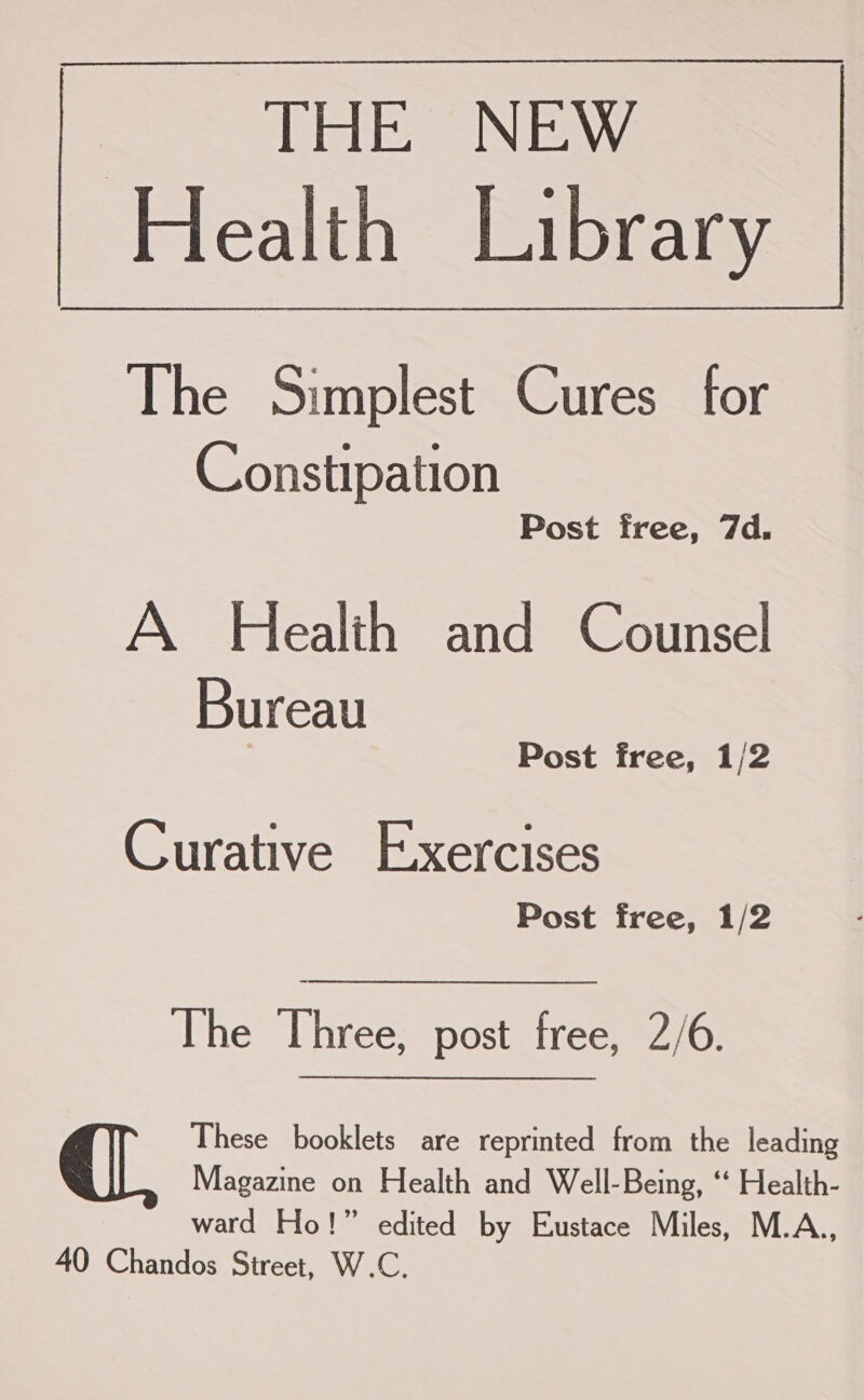 ‘THE NEW Health Library The Simplest Cures for Constipation Post free, 7d. A Health and Counsel Bureau Post free, 1/2 Curative Exercises Post free, 1/2 The Three, post free, 2/6. These booklets are reprinted from the leading Magazine on Health and Well-Being, ‘“ Health- ward Ho!” edited by Eustace Miles, M.A., 40 Chandos Street, W.C.