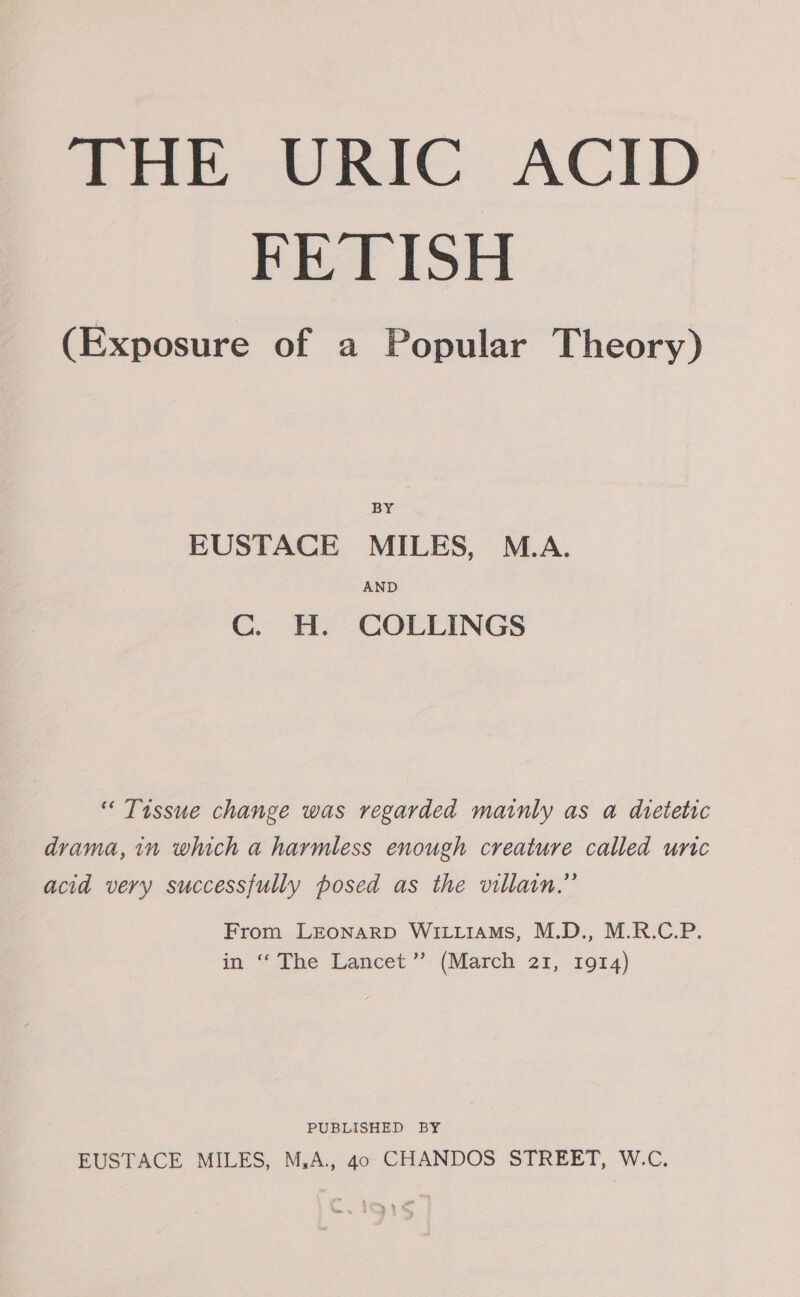 FETISH (Exposure of a Popular Theory) BY EUSTACE MILES, M.A. AND C. H. COLLINGS “ Tissue change was regarded mainly as a dtetetic drama, in which a harmless enough creature called uric acid very successfully posed as the villain.” From LEONARD WILLIAMS, M.D., M.R.C.P. in “The Lancet’ (March 21, 1914) PUBLISHED BY EUSTACE MILES, M,A., 40 CHANDOS STREET, W.C.