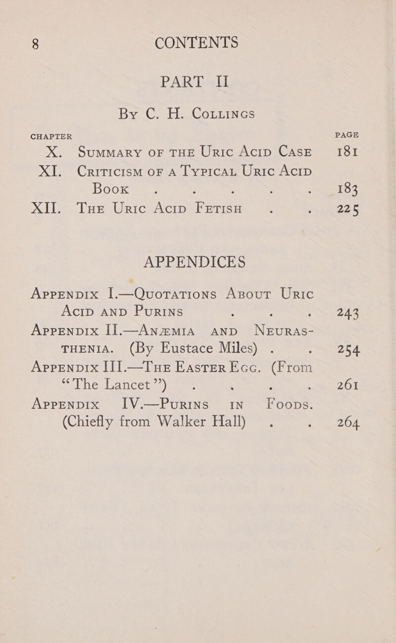 PART &lt;i By C. H. CoLiines CHAPTER X. Summary or THE Uric Acip Cask XI. Criticism oF A Typicau Uric Acip Boox XII. Tue Uric Acip Fetisu APPENDICES Apprenpix I.—Quvuorations Asout URiI1c AcID AND PurRINns : : Aprenpix []1.—Anamia anpd NEURAs- THENIA. (By Eustace Miles) . Appenpix II].—Tue Easter Ecc. (From “The Lancet ”*) AprpEeNnpIx I1V.—Puourins in Foops. (Chiefly from Walker Hall) PAGE ISI 183 225 243 254 261 264