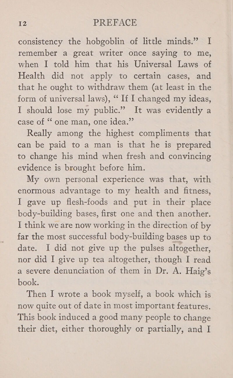 consistency the hobgoblin of little minds.” I remember a great writer once saying to me, when I told him that his Universal Laws of Health did not apply to certain cases, and that he ought to withdraw them (at least in the form of universal laws), “‘ If I changed my ideas, I should lose my public.” It was evidently a case of ‘* one man, one idea.”’ Really among the highest compliments that can be paid to a man is that he is prepared to change his mind when fresh and convincing evidence is brought before him. My own personal experience was that, with enormous advantage to my health and fitness, I gave up flesh-foods and put in their place body-building bases, first one and then another. I think we are now working in the direction of by far the most successful body-building bases up to date. I did not give up the pulses altogether, nor did I give up tea altogether, though I read a severe denunciation of them in Dr. A. Haig’s book. Then I wrote a book myself, a book which is now quite out of date in most important features. This book induced a good many people to change their diet, either thoroughly or partially, and I
