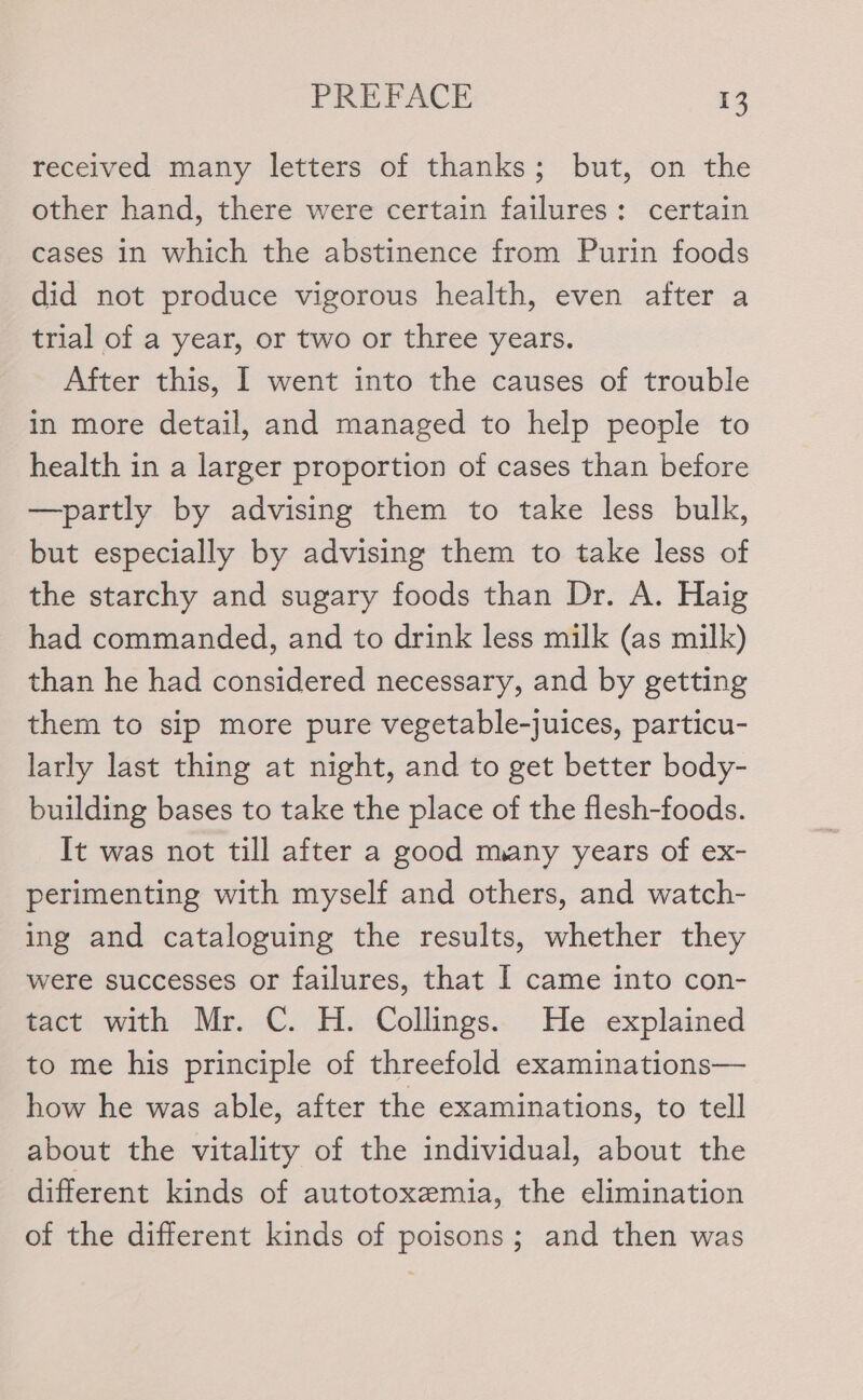 received many letters of thanks; but, on the other hand, there were certain failures: certain cases in which the abstinence from Purin foods did not produce vigorous health, even after a trial of a year, or two or three years. After this, I went into the causes of trouble in more detail, and managed to help people to health in a larger proportion of cases than before —partly by advising them to take less bulk, but especially by advising them to take less of the starchy and sugary foods than Dr. A. Haig had commanded, and to drink less milk (as milk) than he had considered necessary, and by getting them to sip more pure vegetable-juices, particu- larly last thing at night, and to get better body- building bases to take the place of the flesh-foods. It was not till after a good many years of ex- perimenting with myself and others, and watch- ing and cataloguing the results, whether they were successes or failures, that I came into con- tact with Mr. C. H. Collings. He explained to me his principle of threefold examinations— how he was able, after the examinations, to tell about the vitality of the individual, about the different kinds of autotoxemia, the elimination of the different kinds of poisons; and then was