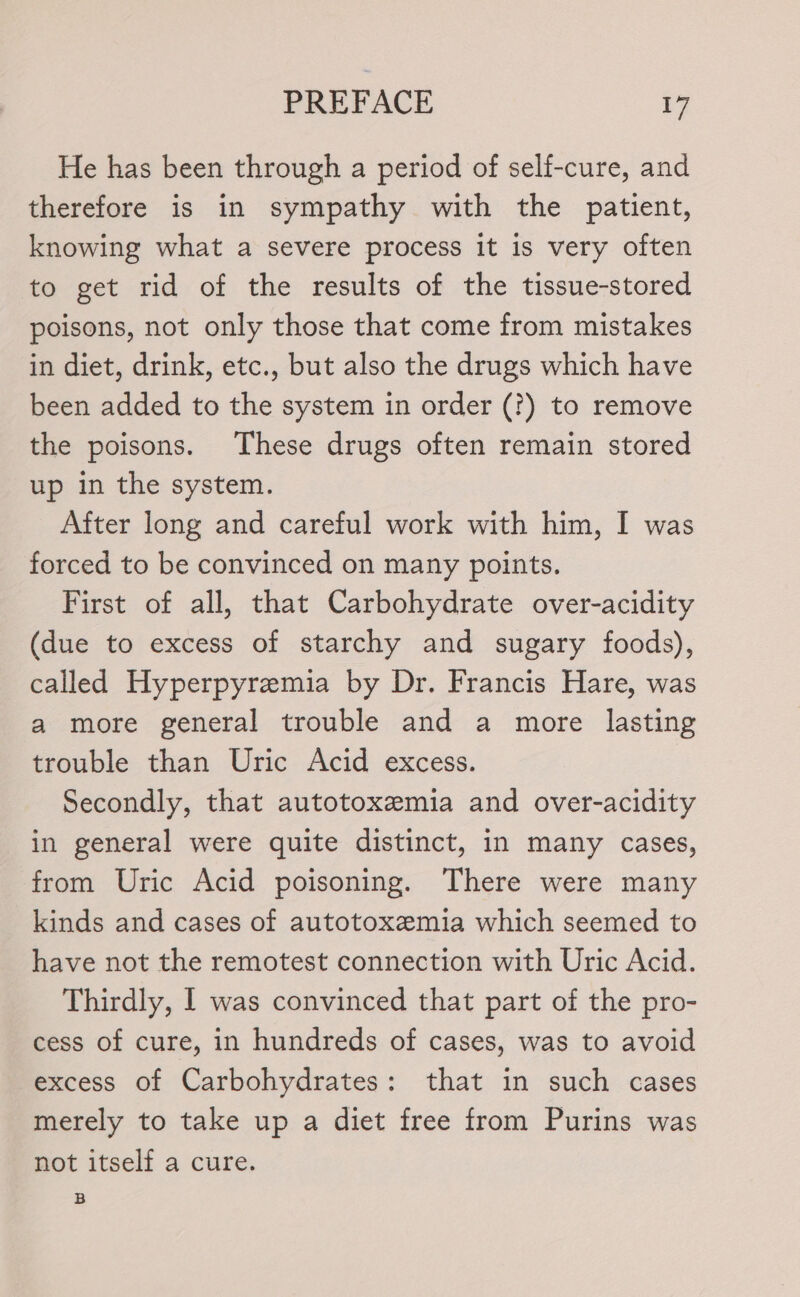 He has been through a period of self-cure, and therefore is in sympathy with the patient, knowing what a severe process it is very often to get rid of the results of the tissue-stored poisons, not only those that come from mistakes in diet, drink, etc., but also the drugs which have been added to the system in order (?) to remove the poisons. These drugs often remain stored up in the system. After long and careful work with him, I was forced to be convinced on many points. First of all, that Carbohydrate over-acidity (due to excess of starchy and sugary foods), called Hyperpyremia by Dr. Francis Hare, was a more general trouble and a more lasting trouble than Uric Acid excess. Secondly, that autotoxemia and over-acidity in general were quite distinct, in many cases, from Uric Acid poisoning. There were many kinds and cases of autotoxemia which seemed to have not the remotest connection with Uric Acid. Thirdly, | was convinced that part of the pro- cess of cure, in hundreds of cases, was to avoid excess of Carbohydrates: that in such cases merely to take up a diet free from Purins was not itself a cure. B