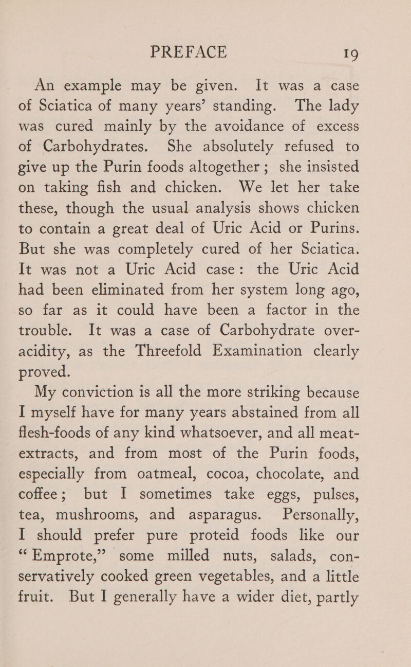 An example may be given. It was a case of Sciatica of many years’ standing. The lady was cured mainly by the avoidance of excess of Carbohydrates. She absolutely refused to give up the Purin foods altogether; she insisted on taking fish and chicken. We let her take these, though the usual analysis shows chicken to contain a great deal of Uric Acid or Purins. But she was completely cured of her Sciatica. It was not a Uric Acid case: the Uric: Acid had been eliminated from her system long ago, so far as it could have been a factor in the trouble. It was a case of Carbohydrate over- acidity, as the Threefold Examination clearly proved. My conviction is all the more striking because I myself have for many years abstained from all flesh-foods of any kind whatsoever, and all meat- extracts, and from most of the Purin foods, especially from oatmeal, cocoa, chocolate, and coffee; but I sometimes take eggs, pulses, tea, mushrooms, and asparagus. Personally, I should prefer pure proteid foods like our “Emprote,” some milled nuts, salads, con- servatively cooked green vegetables, and a little fruit. But I generally have a wider diet, partly