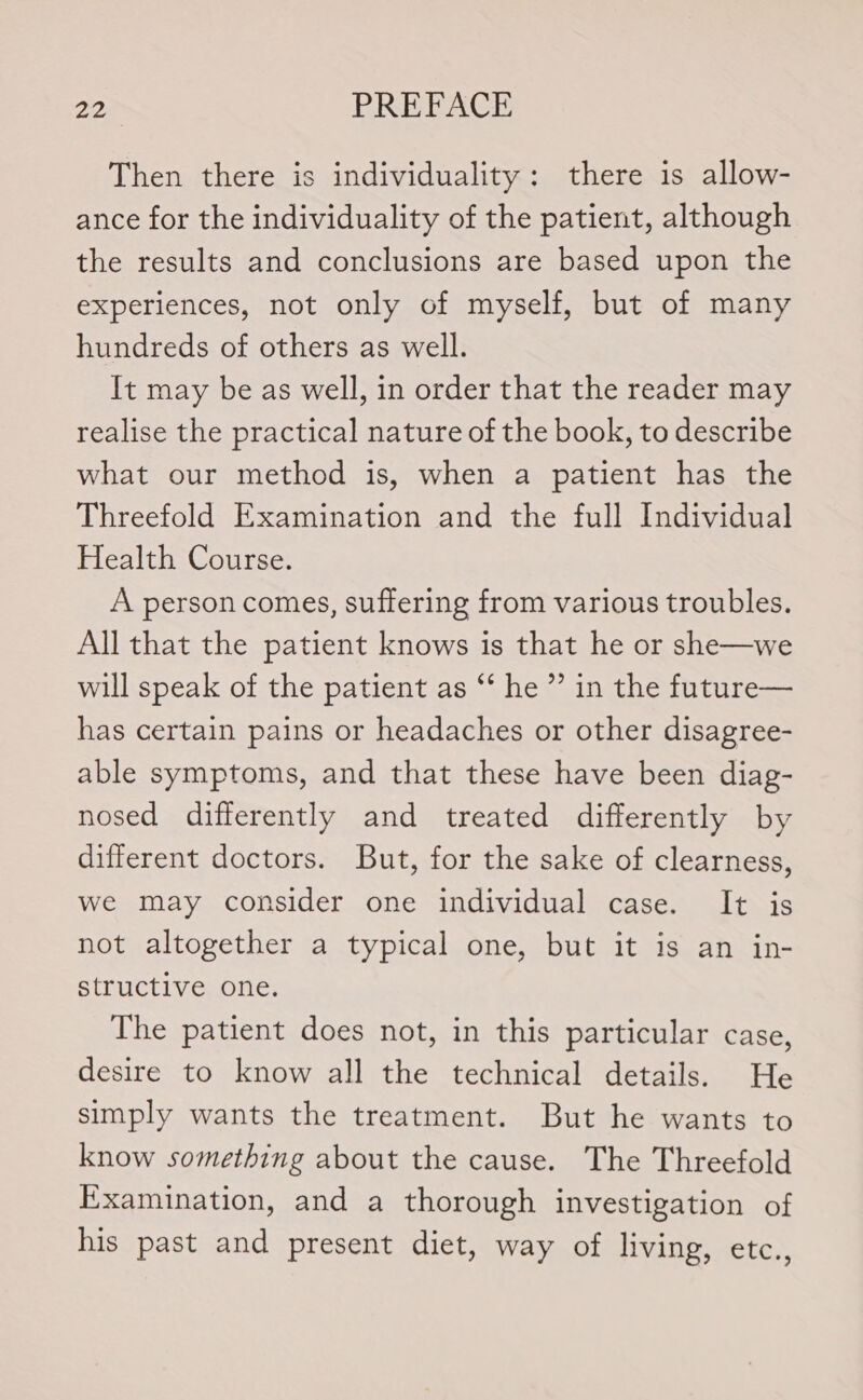 Then there is individuality: there is allow- ance for the individuality of the patient, although the results and conclusions are based upon the experiences, not only of myself, but of many hundreds of others as well. It may be as well, in order that the reader may realise the practical nature of the book, to describe what our method is, when a patient has the Threefold Examination and the full Individual Health Course. A person comes, suffering from various troubles. All that the patient knows is that he or she—we will speak of the patient as *‘ he ”’ in the future— has certain pains or headaches or other disagree- able symptoms, and that these have been diag- nosed differently and treated differently by different doctors. But, for the sake of clearness, we may consider one individual case. It is not altogether a typical one, but it is an in- structive one. The patient does not, in this particular case, desire to know all the technical details. He simply wants the treatment. But he wants to know something about the cause. The Threefold Examination, and a thorough investigation of his past and present diet, way of living, etc.,