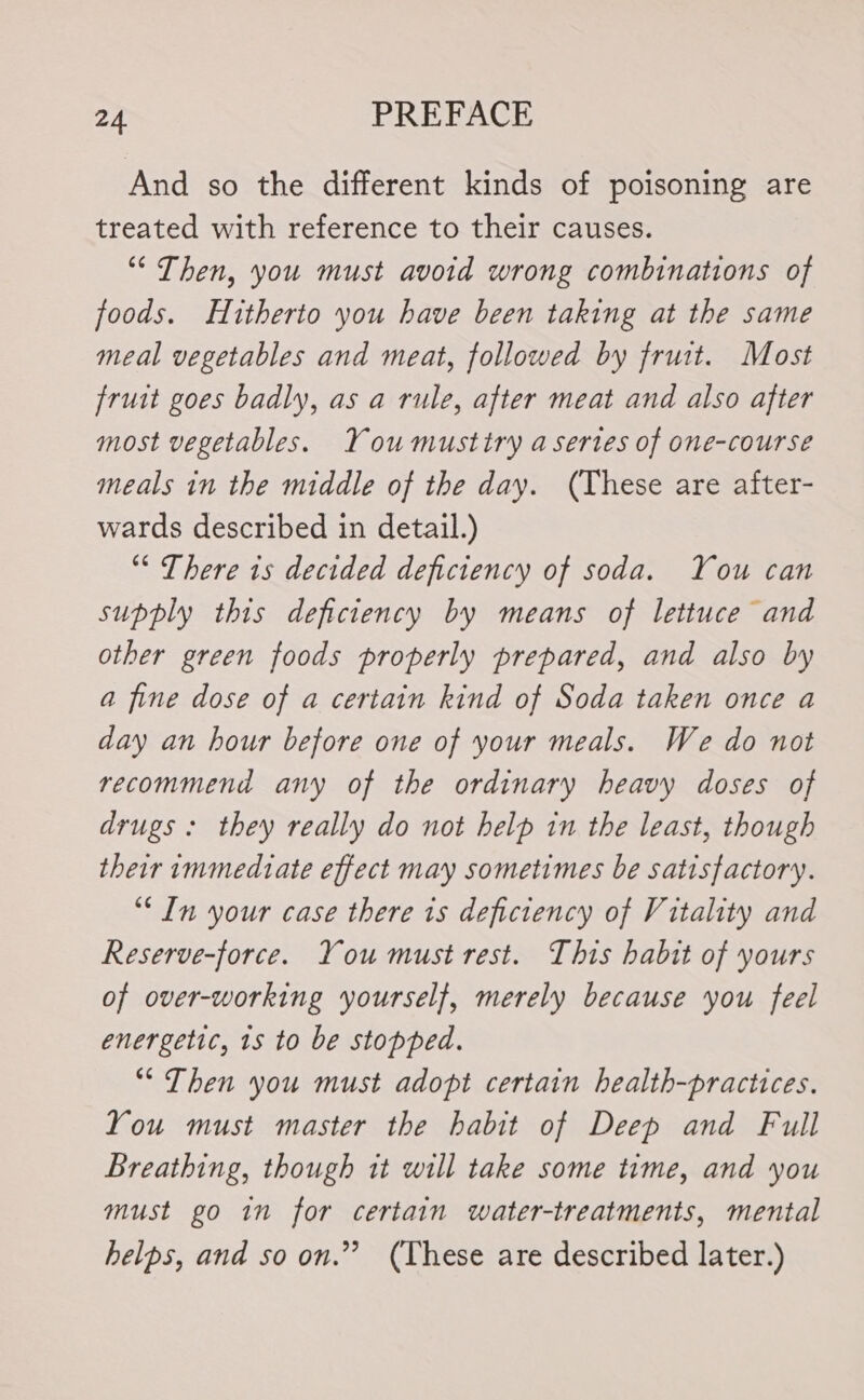 And so the different kinds of poisoning are treated with reference to their causes. ““ Then, you must avoid wrong combinations of foods. Hitherto you have been taking at the same meal vegetables and meat, followed by fruit. Most fruit goes badly, as a rule, after meat and also after most vegetables. You musttry a sertes of one-course meals in the middle of the day. (These are after- wards described in detail.) ““ There 1s decided deficiency of soda. You can supply this deficiency by means of lettuce and other green foods properly prepared, and also by a fine dose of a certain kind of Soda taken once a day an hour before one of your meals. We do not recommend any of the ordinary heavy doses of drugs : they really do not help in the least, though their immediate effect may sometimes be satisfactory. “In your case there is deficiency of Vitality and Reserve-force. You must rest. This habit of yours of over-working yourself, merely because you feel energetic, 1s to be stopped. “ Then you must adopt certain health-practices. You must master the habit of Deep and Full Breathing, though it will take some time, and you must go in for certain water-treatments, mental helps, and so on.” (These are described later.)