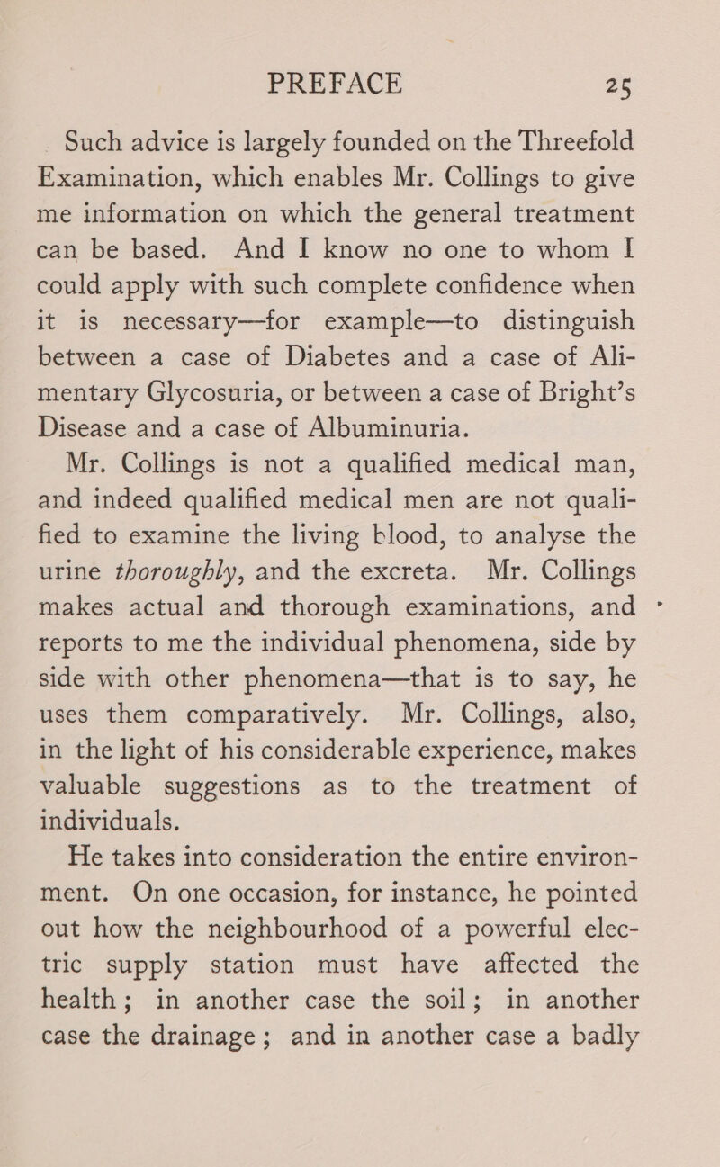 _ Such advice is largely founded on the Threefold Examination, which enables Mr. Collings to give me information on which the general treatment can be based. And I know no one to whom I could apply with such complete confidence when it is necessary—for example—to distinguish between a case of Diabetes and a case of Ali- mentary Glycosuria, or between a case of Bright’s Disease and a case of Albuminuria. Mr. Collings is not a qualified medical man, and indeed qualified medical men are not quali- fied to examine the living blood, to analyse the urine thoroughly, and the excreta. Mr. Collings makes actual and thorough examinations, and reports to me the individual phenomena, side by side with other phenomena—that is to say, he uses them comparatively. Mr. Collings, also, in the light of his considerable experience, makes valuable suggestions as to the treatment of individuals. He takes into consideration the entire environ- ment. Qn one occasion, for instance, he pointed out how the neighbourhood of a powerful elec- tric supply station must have affected the health; in another case the soil; in another case the drainage; and in another case a badly