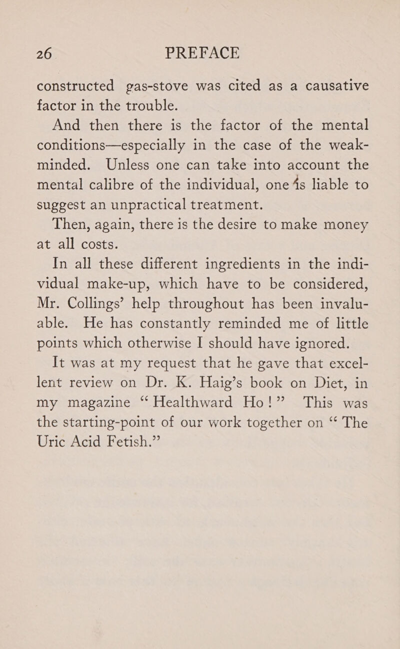 constructed gas-stove was cited as a causative factor in the trouble. And then there is the factor of the mental conditions—especially in the case of the weak- minded. Unless one can take into account the mental calibre of the individual, one 4s liable to suggest an unpractical treatment. Then, again, there is the desire to make money at all costs. In all these different ingredients in the indi- vidual make-up, which have to be considered, Mr. Collings’ help throughout has been invalu- able. He has constantly reminded me of little points which otherwise I should have ignored. It was at my request that he gave that excel- lent review on Dr. K. Haig’s book on Diet, in my magazine ‘ Healthward Ho!” This was the starting-point of our work together on ‘“‘ The Uric Acid Fetish.”