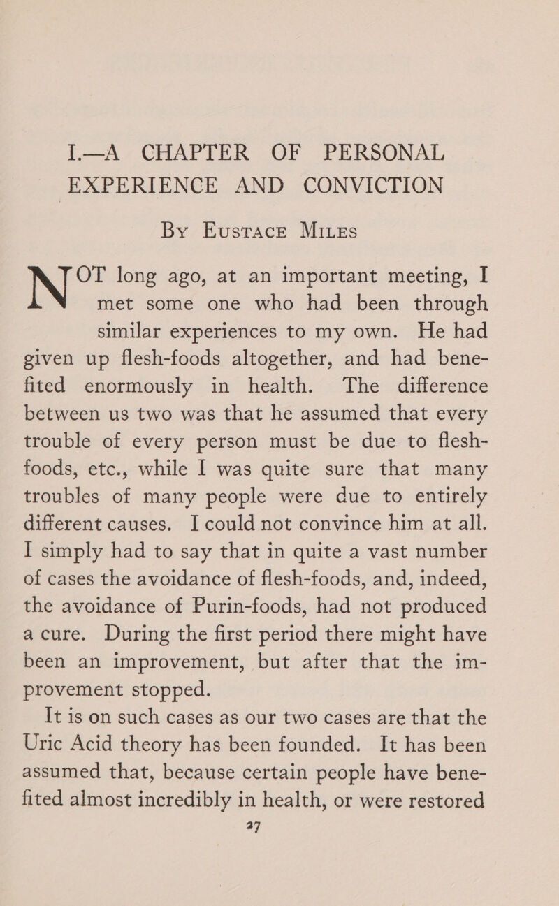 1.—A CHAPTER OF PERSONAL EXPERIENCE AND CONVICTION By Eustace Mites OT long ago, at an important meeting, I met some one who had been through similar experiences to my own. He had given up flesh-foods altogether, and had bene- fited enormously in health. The difference between us two was that he assumed that every trouble of every person must be due to flesh- foods, etc., while I was quite sure that many troubles of many people were due to entirely different causes. I could not convince him at all. I simply had to say that in quite a vast number of cases the avoidance of flesh-foods, and, indeed, the avoidance of Purin-foods, had not produced acure. During the first period there might have been an improvement, but after that the im- provement stopped. It is on such cases as our two cases are that the Uric Acid theory has been founded. It has been assumed that, because certain people have bene- fited almost incredibly in health, or were restored od |