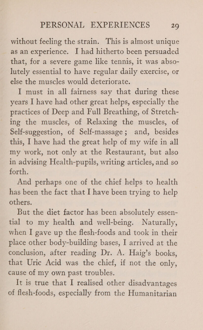 without feeling the strain. This is almost unique as an experience. I had hitherto been persuaded that, for a severe game like tennis, it was abso- lutely essential to have regular daily exercise, or else the muscles would deteriorate. I must in all fairness say that during these years I have had other great helps, especially the practices of Deep and Full Breathing, of Stretch- ing the muscles, of Relaxing the muscles, of Self-suggestion, of Self-massage; and, besides this, I have had the great help of my wife in all my work, not only at the Restaurant, but also in advising Health-pupils, writing articles, and so forth. And perhaps one of the chief helps to health has been the fact that I have been trying to help others. But the diet factor has been absolutely essen- tial to my health and well-being. Naturally, when I gave up the flesh-foods and took in their place other body-building bases, I arrived at the conclusion, after reading Dr. A. Haig’s books, that Uric Acid was the chief, if not the only, cause of my own past troubles. It is true that I realised other disadvantages of flesh-foods, especially from the Humanitarian