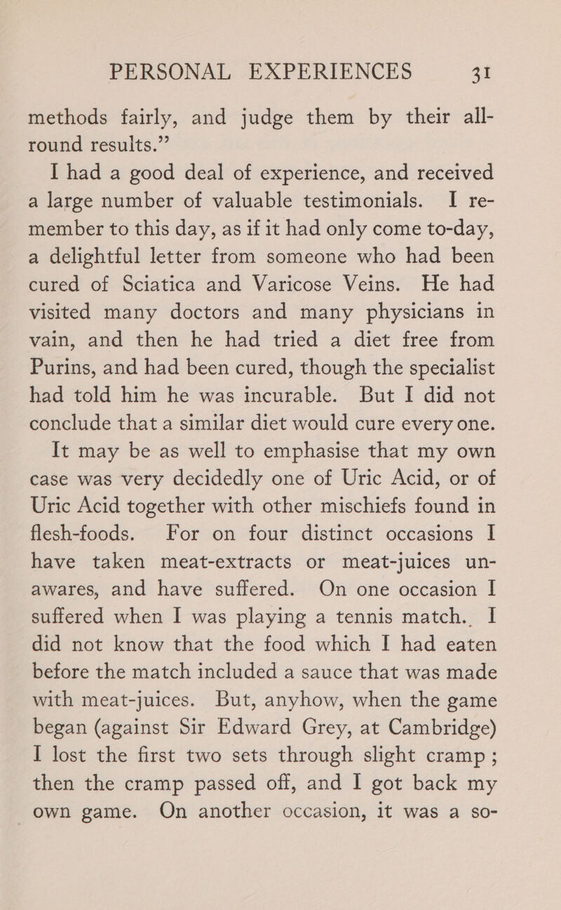 methods fairly, and judge them by their all- round results.” I had a good deal of experience, and received a large number of valuable testimonials. I re- member to this day, as if it had only come to-day, a delightful letter from someone who had been cured of Sciatica and Varicose Veins. He had visited many doctors and many physicians in vain, and then he had tried a diet free from Purins, and had been cured, though the specialist had told him he was incurable. But I did not conclude that a similar diet would cure every one. It may be as well to emphasise that my own case was very decidedly one of Uric Acid, or of Uric Acid together with other mischiefs found in flesh-foods. For on four distinct occasions I have taken meat-extracts or meat-juices un- awares, and have suffered. On one occasion I suffered when I was playing a tennis match. I did not know that the food which I had eaten before the match included a sauce that was made with meat-juices. But, anyhow, when the game began (against Sir Edward Grey, at Cambridge) I lost the first two sets through slight cramp ; then the cramp passed off, and 1 got back my own game. On another occasion, it was a so-