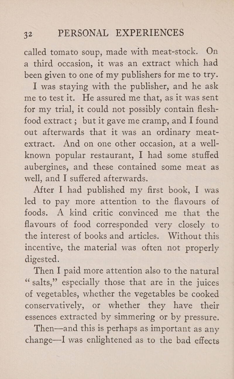 called tomato soup, made with meat-stock. On a third occasion, it was an extract which had been given to one of my publishers for me to try. I was staying with the publisher, and he ask me to test it. He assured me that, as it was sent for my trial, it could not possibly contain flesh- food extract ; but it gave me cramp, and I found out afterwards that it was an ordinary meat- extract. And on one other occasion, at a well- known popular restaurant, I had some stuffed aubergines, and these contained some meat as well, and I suffered afterwards. After I had published my first book, I was led to pay more attention to the flavours of foods. A kind critic convinced me that the flavours of food corresponded very closely to the interest of books and articles. Without this incentive, the material was often not properly digested. Then I paid more attention also to the natural “ salts,” especially those that are in the juices of vegetables, whether the vegetables be cooked conservatively, or whether they have their essences extracted by simmering or by pressure. Then—and this is perhaps as important as any change—lI was enlightened as to the bad effects