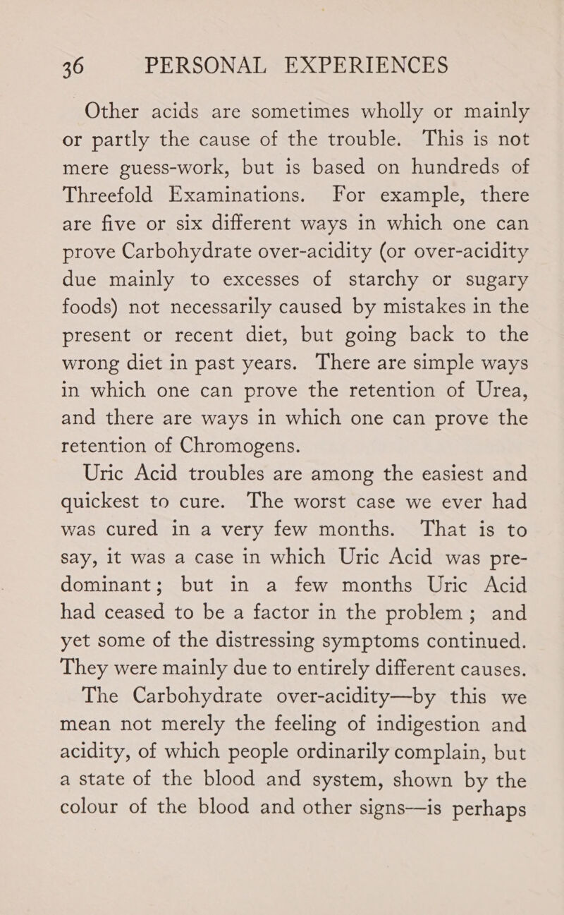 Other acids are sometimes wholly or mainly or partly the cause of the trouble. This is not mere guess-work, but is based on hundreds of Threefold Examinations. For example, there are five or six different ways in which one can prove Carbohydrate over-acidity (or over-acidity due mainly to excesses of starchy or sugary foods) not necessarily caused by mistakes in the present or recent diet, but going back to the wrong diet in past years. There are simple ways in which one can prove the retention of Urea, and there are ways in which one can prove the retention of Chromogens. Uric Acid troubles are among the easiest and quickest to cure. The worst case we ever had was cured in a very few months. That is to say, it was a case in which Uric Acid was pre- dominant; but in a few months Uric Acid had ceased to be a factor in the problem; and yet some of the distressing symptoms continued. They were mainly due to entirely different causes. The Carbohydrate over-acidity—by this we mean not merely the feeling of indigestion and acidity, of which people ordinarily complain, but a state of the blood and system, shown by the colour of the blood and other signs—is perhaps