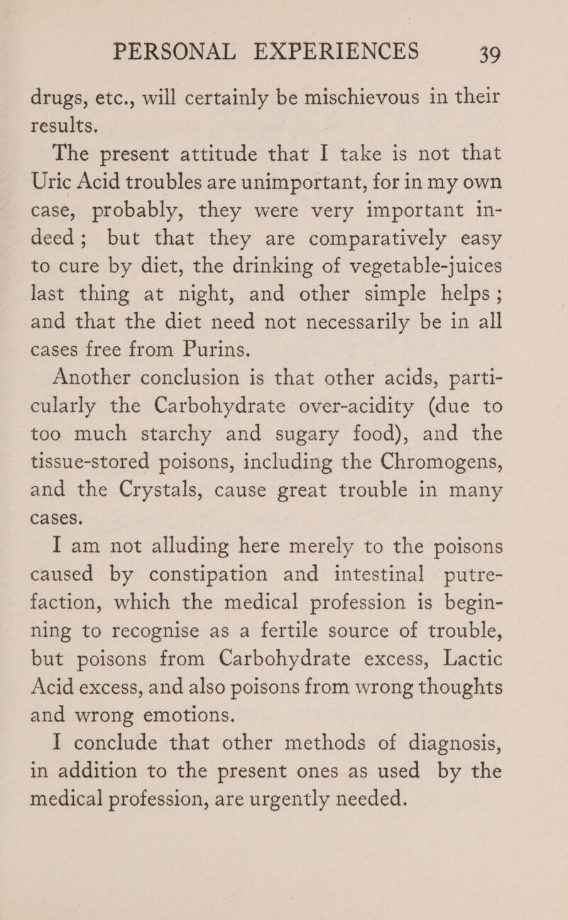 drugs, etc., will certainly be mischievous in their results. The present attitude that I take is not that Uric Acid troubles are unimportant, for in my own case, probably, they were very important in- deed; but that they are comparatively easy to cure by diet, the drinking of vegetable-juices last thing at night, and other simple helps; and that the diet need not necessarily be in all cases free from Purins. Another conclusion is that other acids, parti- cularly the Carbohydrate over-acidity (due to too much starchy and sugary food), and the tissue-stored poisons, including the Chromogens, and the Crystals, cause great trouble in many cases. I am not alluding here merely to the poisons caused by constipation and intestinal putre- faction, which the medical profession is begin- ning to recognise as a fertile source of trouble, but poisons from Carbohydrate excess, Lactic Acid excess, and also poisons from wrong thoughts and wrong emotions. I conclude that other methods of diagnosis, in addition to the present ones as used by the medical profession, are urgently needed.