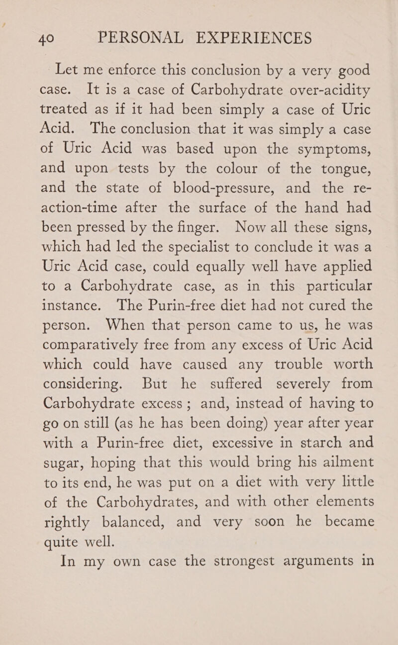 Let me enforce this conclusion by a very good case. It is a case of Carbohydrate over-acidity treated as if it had been simply a case of Uric Acid. The conclusion that it was simply a case of Uric Acid was based upon the symptoms, and upon tests by the colour of the tongue, and the state of blood-pressure, and the re- action-time after the surface of the hand had been pressed by the finger. Now all these signs, which had led the specialist to conclude it was a Uric Acid case, could equally well have applied to a Carbohydrate case, as in this particular instance. The Purin-free diet had not cured the person. When that person came to us, he was comparatively free from any excess of Uric Acid which could have caused any trouble worth considering. But he suffered severely from Carbohydrate excess; and, instead of having to go on still (as he has been doing) year after year with a Purin-free diet, excessive in starch and sugar, hoping that this would bring his ailment to its end, he was put on a diet with very little of the Carbohydrates, and with other elements rightly balanced, and very soon he became quite well. In my own case the strongest arguments in