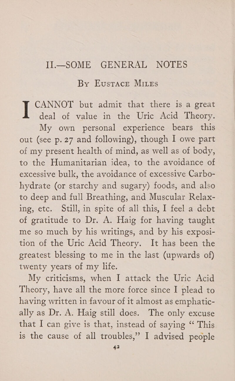 II—SOME GENERAL NOTES By Eustace Mites CANNOT but admit that there is a great deal of value in the Uric Acid Theory. My own personal experience bears this out (see p. 27 and following), though I owe part of my present health of mind, as well as of body, to the Humanitarian idea, to the avoidance of excessive bulk, the avoidance of excessive Carbo- hydrate (or starchy and sugary) foods, and also to deep and full Breathing, and Muscular Relax- ing, etc. Still, in spite of all this, 1 feel a debt of gratitude to Dr. A. Haig for having taught me so much by his writings, and by his exposi- tion of the Uric Acid Theory. It has been the greatest blessing to me in the last (upwards of) twenty years of my life. My criticisms, when I attack the Uric Acid Theory, have all the more force since I plead to having written in favour of it almost as emphatic- ally as Dr. A. Haig still does. The only excuse that I can give is that, instead of saying “* This is the cause of all troubles,” I advised people