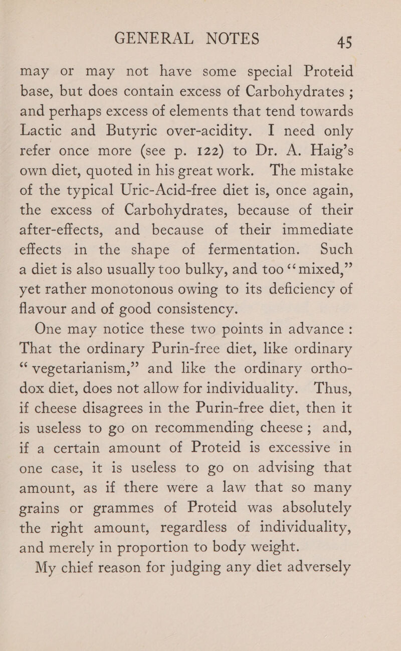 may or may not have some special Proteid base, but does contain excess of Carbohydrates ; and perhaps excess of elements that tend towards Lactic and Butyric over-acidity. I need only refer once more (see p. 122) to Dr. A. Haig’s own diet, quoted in his great work. The mistake of the typical Uric-Acid-free diet is, once again, the excess of Carbohydrates, because of their after-effects, and because of their immediate effects in the shape of fermentation. Such a diet is also usually too bulky, and too ‘‘ mixed,” yet rather monotonous owing to its deficiency of flavour and of good consistency. One may notice these two points in advance: That the ordinary Purin-free diet, like ordinary “‘ vegetarianism,” and like the ordinary ortho- dox diet, does not allow for individuality. Thus, if cheese disagrees in the Purin-free diet, then it is useless to go on recommending cheese; and, if a certain amount of Proteid is excessive in one case, it is useless to go on advising that amount, as if there were a law that so many grains or grammes of Proteid was absolutely the right amount, regardless of individuality, and merely in proportion to body weight. My chief reason for judging any diet adversely