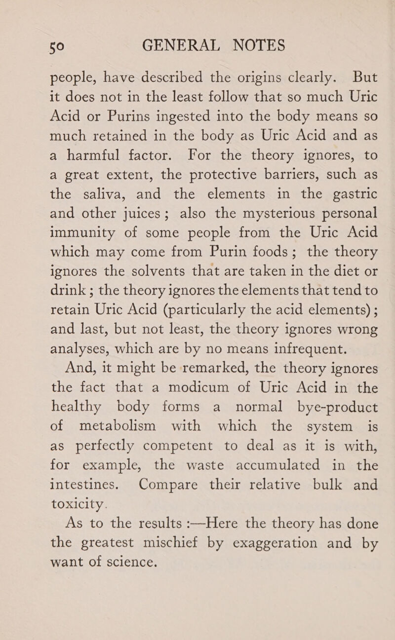 people, have described the origins clearly. But it does not in the least follow that so much Uric Acid or Purins ingested into the body means so much retained in the body as Uric Acid and as a harmful factor. For the theory ignores, to a great extent, the protective barriers, such as the saliva, and the elements in the gastric and other juices; also the mysterious personal immunity of some people from the Uric Acid which may come from Purin foods; the theory ignores the solvents that are taken in the diet or drink ; the theory ignores the elements that tend to retain Uric Acid (particularly the acid elements) ; and last, but not least, the theory ignores wrong analyses, which are by no means infrequent. And, it might be remarked, the theory ignores the fact that a modicum of Uric Acid in the healthy body forms a normal bye-product of metabolism with which the system is as perfectly competent to deal as it is with, for example, the waste accumulated in the intestines. Compare their relative bulk and toxicity. As to the results :—Here the theory has done the greatest mischief by exaggeration and by want of science.