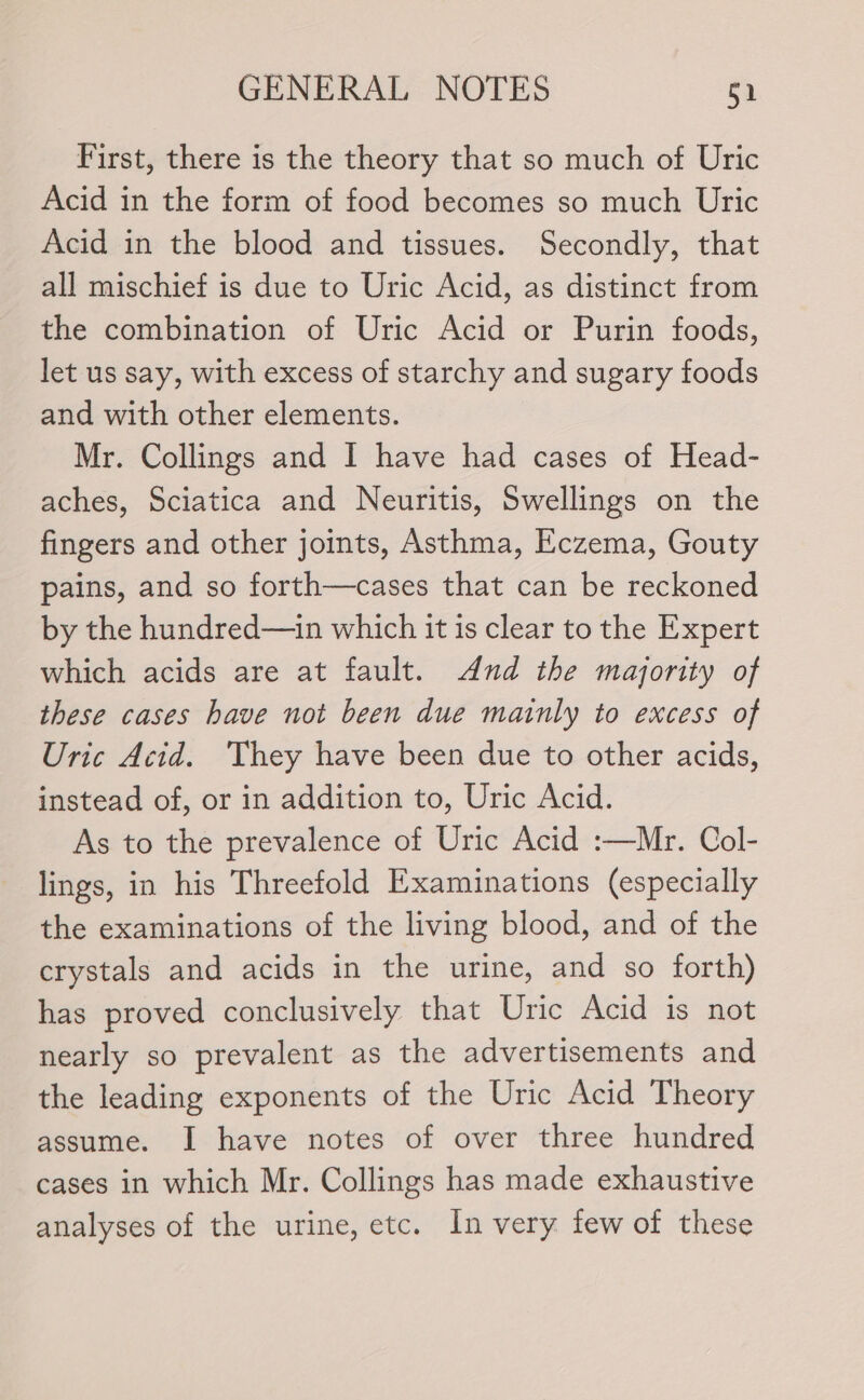 First, there is the theory that so much of Uric Acid in the form of food becomes so much Uric Acid in the blood and tissues. Secondly, that all mischief is due to Uric Acid, as distinct from the combination of Uric Acid or Purin foods, let us say, with excess of starchy and sugary foods and with other elements. Mr. Collings and I have had cases of Head- aches, Sciatica and Neuritis, Swellings on the fingers and other joints, Asthma, Eczema, Gouty pains, and so forth—cases that can be reckoned by the hundred—in which it is clear to the Expert which acids are at fault. And the majority of these cases have not been due mainly to excess of Uric Acid. They have been due to other acids, instead of, or in addition to, Uric Acid. As to the prevalence of Uric Acid :—Mr. Col- lings, in his Threefold Examinations (especially the examinations of the living blood, and of the crystals and acids in the urine, and so forth) has proved conclusively that Uric Acid is not nearly so prevalent as the advertisements and the leading exponents of the Uric Acid Theory assume. I have notes of over three hundred cases in which Mr. Collings has made exhaustive analyses of the urine, etc. In very few of these