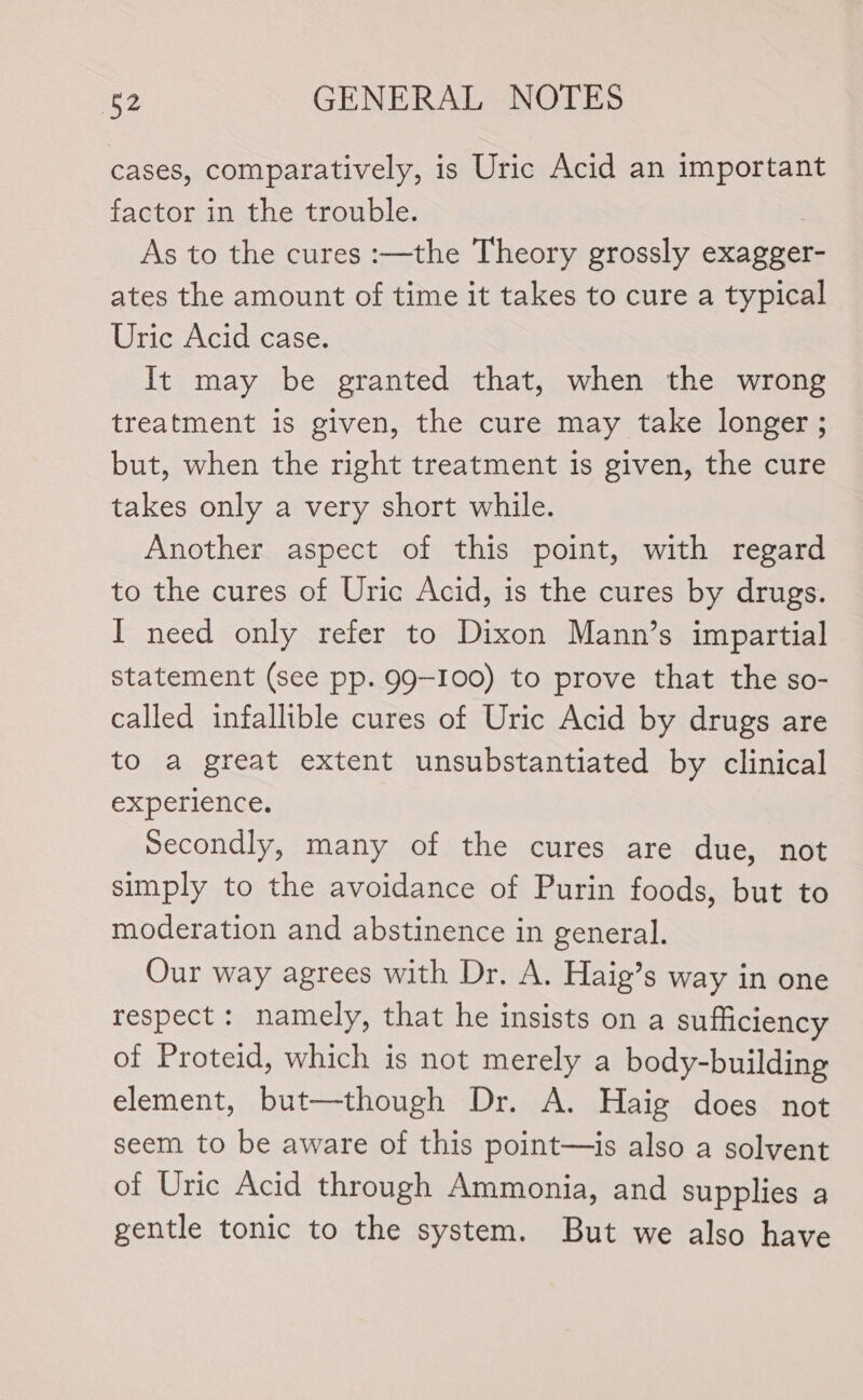 cases, comparatively, is Uric Acid an important factor in the trouble. ? As to the cures :—the Theory grossly exagger- ates the amount of time it takes to cure a typical Uric Acid case. It may be granted that, when the wrong treatment is given, the cure may take longer ; but, when the right treatment is given, the cure takes only a very short while. Another aspect of this point, with regard to the cures of Uric Acid, is the cures by drugs. I need only refer to Dixon Mann’s impartial statement (see pp. 99-100) to prove that the so- called infallible cures of Uric Acid by drugs are to a great extent unsubstantiated by clinical experience. Secondly, many of the cures are due, not simply to the avoidance of Purin foods, but to moderation and abstinence in general. Our way agrees with Dr. A. Haig’s way in one respect : namely, that he insists on a sufficiency of Proteid, which is not merely a body-building element, but—though Dr. A. Haig does not seem to be aware of this point—is also a solvent of Uric Acid through Ammonia, and supplies a gentle tonic to the system. But we also have